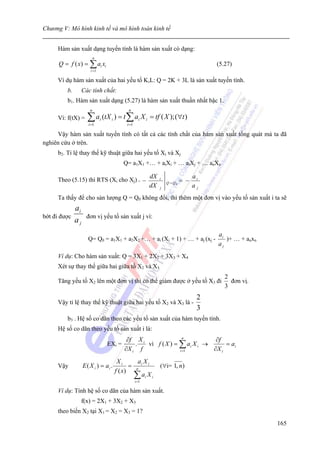 Chương V: Mô hình kinh tế và mô hình toán kinh tế


     Hàm sản xuất dạng tuyến tính là hàm sản xuất có dạng:
                           n
      Q = f ( x) = ∑ ai xi                                                                 (5.27)
                       i =1

     Ví dụ hàm sản xuất của hai yếu tố K,L: Q = 2K + 3L là sản xuất tuyến tính.
         b.        Các tính chất:
         b1. Hàm sản xuất dạng (5.27) là hàm sản xuất thuần nhất bậc 1.
                       n                      n
     Vì: f(tX) =     ∑ a (tX ) = t ∑ a X
                      i =1
                               i    i
                                             i =1
                                                      i    i   = tf ( X ); (∀t )

     Vậy hàm sản xuất tuyến tính có tất cả các tính chất của hàm sản xuất tổng quát mà ta đã
nghiên cứu ở trên.
     b2. Tỉ lệ thay thế kỹ thuật giữa hai yếu tố Xi và Xj
                                           Q= a1X1 +… + aiXi + … aiXj + … anXn

                                                               dX                     ai
     Theo (5.15) thì RTS (Xi cho Xj) = −                            i
                                                                        Q =Q0   = −
                                                               dX   j                 aj
     Ta thấy để cho sản lượng Q = Q0 không đổi, thì thêm một đơn vị vào yếu tố sản xuất i ta sẽ
              ai
bớt đi được          đơn vị yếu tố sản xuất j vì:
              aj
                                                                                           ai
                      Q= Q0 = a1X1 + a2X2 +… + ai (Xi + 1) + … + aj (xj -                     )+ … + anxn
                                                                                           aj
     Ví dụ: Cho hàm sản xuất: Q = 3X1 + 2X2 + 3X3 + X4
     Xét sự thay thế giữa hai giữa tố X2 và X3
                                                                                              2
     Tăng yếu tố X2 lên một đơn vị thì có thể giảm được ở yếu tố X3 đi                          đơn vị.
                                                                                              3
                                                                                       2
     Vậy tỉ lệ thay thế kỹ thuật giữa hai yếu tố X2 và X3 là -
                                                                                       3
         b3 . Hệ số co dãn theo các yếu tố sản xuất của hàm tuyến tính.
     Hệ số co dãn theo yếu tố sản xuất i là:
                                             ∂f X i                n
                                                                             ∂f
                                   EXi =        .   vì f ( X ) = ∑ ai X i →      = ai
                                            ∂X i f               i =1       ∂X i
                                         Xi       aX
     Vậy           E ( X i ) = ai .            = n i i              (∀i= 1, n)
                                        f ( x)
                                                ∑ ai X i
                                                    i =1

     Ví dụ: Tính hệ số co dãn của hàm sản xuất.
               f(x) = 2X1 + 3X2 + X3
     theo biến X2 tại X1 = X2 = X3 = 1?
                                                                                                            165
 