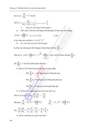 Chương V: Mô hình kinh tế và mô hình toán kinh tế


                         ∂f
      Giải: ta có            = 3 . Do đó:
                        ∂X 2

                             3X 2                                                   1
      E( X 2 ) =                                        X1 =1, X 2 =1, X 3 =1   =
                       2 X1 + 3X 2 + X 2                                            2
                   3.            Hàm sản xuất dạng Cobb-Douglas:
          a.       Định nghĩa: Hàm sản xuất dạng Cobb-Douglass là hàm sản xuất có dạng:
                         m
       f ( X ) = A∏ X iαi (αi >0, ∀i=1, m)                                                     (5.28)
                         i =1

      Ví dụ: Hàm sản xuất f(K,L) = 0,3. K1/3.L2/3
          b.       Các tính chất của hàm Cobb-Douglas:
                                                                                                    m
      b1. Hàm sản xuất dạng Cobb-Douglas là hàm thuận nhất bậc                                      ∑α i .
                                                                                                    i =1
                                                                 m
                             m                ∑αi      m                                                                  m
      Thật vậy vì: f (tX ) = ∏ (tX i )α i = t i =1 . A.∏ X i . Suy ra f(X) là thuần nhất bậc                              ∑α i .
                                         i =1                               i =1                                          i =1
                                                                            f (X )

               m
      Nếu   ∑α i =1 thì f(X) là hàm thuần nhất bậc 1.
            i =1

          b2. Hàm (5.28) là hàm hiệu quả theo qui mô, theo nghĩa:
                                         m
                   -             Nếu     ∑ α 1 > 1 thì tăng qui mô sẽ tăng hiệu quả.
                                        i =1
                                         m
                                - Nếu    ∑ α i =1 thì tăng qui mô không tăng hiệu quả.
                                        i =1
                                        m
                   -             Nếu ∑ α i < 1 tăng qui mô làm giảm hiệu quả.
                                        i =1
          b3. Tỉ lệ thay thế kỹ thuật giữa hai yếu tố sản xuất i và j
                                                    ∂f / ∂X i    dX j
      Theo (5.16) ta có S ij ( X ) =                          =−
                                                    ∂f / ∂X j    dX i

                        ∂f                                                               ∂f
                            = α 1 . X iα i −1 A.∏ X K K ;                                    = α j . X j j −1 A.∏ X K K
                                                     α                                                 α             α
      Mặt khác:
                       ∂X i                     K ≠i                                    ∂X j                    K≠ j

                                                α       α
           ∂f / ∂X i α i X i . X j         α Xj
                              j −1      j


      Vậy:          =                     = i( )
           ∂f / ∂X j α j X α j −1 . X α i α j X i
                            j         j

          b4. Hệ số co dãn theo các yếu tố sản xuất i.

166
 