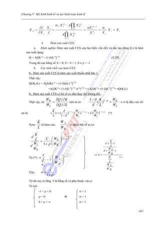 Chương V: Mô hình kinh tế và mô hình toán kinh tế


                                    α i . X iα . A∏ X K
                                               i −1   α          K

                 ∂f X i                                                  α X iα   i   −1
                                                                                               αi
         E Xi =     .   =                               K ≠i
                                                                     =        εi
                                                                                           =        .X i = X i
                ∂X i f                           m
                                                                           Xi                  Xi
                                          A∏ X K            αK

                                                k =1

                      4.     Hàm sản xuất CES:
          a.   Định nghĩa: Hàm sản xuất CES của hai biến vốn (K) và sức lao động (L) là hàm
    sản xuất dạng:
         Q = A[δk-ρ + (1-δ)L-ρ]-1/ρ                                                                    (5.29)
         Trong đó các hằng số A > 0, 0 < δ < 1, 0 ≠ ρ > -1
               b.     Các tính chất của hàm CES:
         b1. Hàm sản xuất CES là hàm sản xuất thuần nhất bậc 1.
         Thật vậy:
         Q(tK,tL) = A[δ(tK) -ρ + (1-δ)(tL) -ρ]-1/δ
                            =A[δK-ρ+ (1-δ)L-ρ]-1/ρ (t-ρ)-1/ρ = t.A[δK-ρ+ (1-δ)L-ρ]-1/ρ= tQ(K,L).
         b2. Hàm sản xuất CES có hệ số co dãn thay thế không đổi:
                           WK ∂Q / ∂K                                      1 − δ K 1− ρ WK
         Thật vậy, từ:       =        nên ta có:                                ( )    =    → tỉ lệ đầu vào tối
                           WL ∂Q / ∂L                                        δ L         WL
                                  K      δ 1 / 1− ρ WK 1 / 1− ρ      W
ưu là:                        (     )=(      )     ( )          = C ( K )1 / 1+ ρ                    (*)
                                  L     1− δ        WL               WL

                    K                    WL
         Xem          là hàm của:           vi phân hai vế ta có:
                    L                    WK
            K                             ⎡ 1 ⎤
                                                  −1
           d                     ⎛ WL   ⎞ ⎢1+ ρ ⎥
            L = C                ⎜
                                          ⎣     ⎦
                                 ⎜W ⎟ ⎟                                                               K
          d L 1+ ρ
           W                     ⎝ K⎠                                                        )  d (
                                                                                           L
           WK                                                                             W
                                                                                       d ( L )
                                                                                          WK      1
                      K
                                               ⎡ −1 ⎤
                                               ⎢     ⎥ −1                         ⇒σ =         =
         Từ (*)     → L           ⎛WL      ⎞   ⎣1+ ρ ⎦
                                                                                          K      1+
                     WL
                        = C       ⎜
                                  ⎜W       ⎟
                                           ⎟                                                         L
                     WK           ⎝ K      ⎠                                                        WL
                                                                                                    WK
                            1
         Vậy:         σ=
                           1+ ρ
         Từ đó suy ra rằng: δ là hằng số và phụ thuộc vào ρ:
         Ta xét:
                    -1 < ρ < 0                                   σ>1
                    ρ=0                                          σ=1
                    0<ρ<∞                                        σ<1

                                                                                                                 167
 