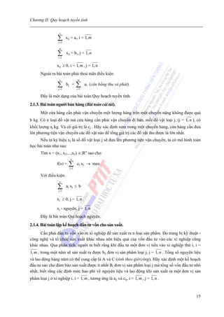 Chương II: Quy hoạch tuyến tính


                   n

                  ∑
                  j =1
                         xij = ai, i = 1, m

                   m

                  ∑
                  i =1
                         xij = bi, j = 1, n

                 xij ≥ 0, i = 1, m , j = 1, n
      Ngoài ra bài toán phải thoả mãn điều kiện:
                   n              m

                  ∑
                  j =1
                         bj =     ∑
                                  i =1
                                         ai (cân bằng thu và phát).

      Đây là một dạng của bài toán Quy hoạch tuyến tính.
2.1.3. Bài toán người bán hàng (Bài toán cái túi).
      Một cửa hàng cần phải vận chuyển một lượng hàng trên một chuyến nặng không được quá
b kg. Có n loại đồ vật mà cửa hàng cần phải vận chuyển đi bán, mỗi đồ vật loại j, (j = 1, n ), có
khối lượng aj kg. Và có giá trị là cj . Hãy xác định xem trong một chuyến hàng, cửa hàng cần đưa
lên phương tiện vận chuyển các đồ vật nào để tổng giá trị các đồ vật thu được là lớn nhất.
      Nếu ta ký hiệu xj là số đồ vật loại j sẽ đưa lên phương tiện vận chuyển, ta có mô hình toán
học bài toán như sau:
      Tìm x = (x1, x2,...,xn) ∈ |Rn sao cho:
                            n
                 f(x) =    ∑
                           j =1
                                  cj xj → max

      Với điều kiện:
                   n

                  ∑
                  j =1
                         aj xj ≤ b


                 xj ≥ 0, j = 1, n

                 xj - nguyên, j = 1, n
      Đây là bài toán Qui hoạch nguyên.
2.1.4. Bài toán lập kế hoạch đầu tư vốn cho sản xuất.
     Cần phải đầu tư vốn vào m xí nghiệp để sản xuất ra n loại sản phẩm. Do trang bị kỹ thuật -
công nghệ và tổ chức sản xuất khác nhau nên hiệu quả của vốn đầu tư vào các xí nghiệp cũng
khác nhau. Qua phân tích, người ta biết rằng khi đầu tư một đơn vị tiền vào xí nghiệp thứ i, i =
1, m , trong một năm sẽ sản xuất ra được bij đơn vị sản phẩm loại j, j = 1, n . Tổng số nguyên liệu
và lao động hàng năm có thể cung cấp là A và C (tính theo giờ/công). Hãy xác định một kế hoạch
đầu tư sao cho đảm bảo sản xuất được ít nhất Bj đơn vị sản phẩm loại j mà tổng số vốn đầu tư nhỏ
nhất, biết rằng các định mức hao phí về nguyên liệu và lao động khi sản xuất ra một đơn vị sản
phẩm loại j ở xí nghiệp i, i = 1, m , tương ứng là aij và cij, i = 1, m , j = 1, n .



                                                                                                15
 