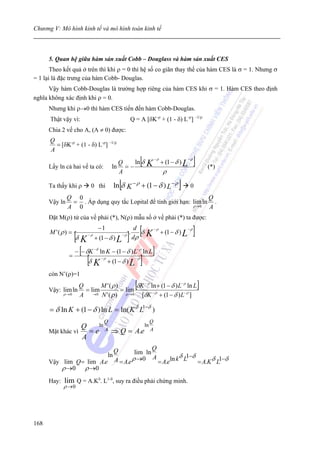 Chương V: Mô hình kinh tế và mô hình toán kinh tế



      5. Quan hệ giữa hàm sản xuất Cobb – Douglass và hàm sản xuất CES
       Theo kết quả ở trên thì khi ρ = 0 thì hệ số co giãn thay thế của hàm CES là σ = 1. Nhưng σ
= 1 lại là đặc trưng của hàm Cobb- Douglas.
      Vậy hàm Cobb-Douglas là trường hợp riêng của hàm CES khi σ = 1. Hàm CES theo định
nghĩa không xác định khi ρ = 0.
      Nhưng khi ρ→0 thì hàm CES tiến đến hàm Cobb-Douglas.
      Thật vậy vì:                                     Q = A [δK-ρ + (1 - δ) L-ρ] –1/ρ
      Chia 2 vế cho A, (A ≠ 0) được:
      Q
        = [δK-ρ + (1 - δ) L-ρ] –1/ρ
      A

      Lấy ln cả hai vế ta có:
                                          Q
                                        ln = −
                                               ln δ              [   K
                                                                         −ρ
                                                                              + (1 − δ ) L
                                                                                             −ρ
                                                                                                  ]       (*)
                                          A                                    ρ

      Ta thấy khi ρ         0 thì             [
                                            ln δ K − ρ + (1 − δ ) L − ρ               ]       0
               Q 0                                                  Q
      Vậy ln    = . Áp dụng quy tắc Lopital để tính giới hạn: lim ln .
               A 0                                            ρ →0  A
      Đặt M(ρ) tử của vế phải (*), N(ρ) mẫu số ở vế phải (*) ta được:


                                                       ] [                                        ]
                                 −1                         d            −ρ                  −ρ
      M '(ρ ) =
                    [δ K   −ρ
                                + (1 − δ ) L
                                                  −ρ
                                                       .
                                                           dρ
                                                              δ      K        + (1 − δ ) L

                      [
                    − − δK −δ ln K − (1 − δ ) L− ρ ln L                  ]
               =
                           [δ K   −ρ
                                       + (1 − δ ) L
                                                            −ρ
                                                                 ]
      còn N’(ρ)=1

      Vậy: lim ln
                     Q
                       = lim
                             M '(ρ )
                                     = lim
                                                            [
                                           δK − ρ ln + (1 − δ ) L− ρ ln L                             ]
             ρ →0    A → 0 N ' ( ρ ) ρ → 0 [δK − ρ + (1 − δ ) L− ρ ]

      = δ ln K + (1 − δ ) ln L = ln( K δ L1−δ )
                                    Q                                Q
                  Q    ln          ln
      Mặt khác vì   = e A ⇒ Q = A.e A
                  A
                          Q               Q
                                   lim ln
                                       ln A          δ 1−δ
      Vậy lim Q = lim A.e A = A.e ρ →0      = A.eln k L    = A.K δ L1−δ
          ρ →0 ρ →0
      Hay:   lim Q = A.Kδ. L1-δ, suy ra điều phải chứng minh.
             ρ →0




168
 