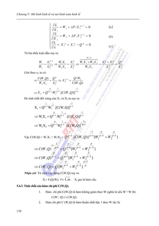Chương V: Mô hình kinh tế và mô hình toán kinh tế


                                ⎧ ∂L
                                ⎪ ∂X = W1 + λP.X 1 = 0
                                                       p −1
                                                                                                                           (a )
                                ⎪    1
                                ⎪ ∂L
                                ⎨      = W 2 + λ P . X 2p −1 = 0                                                           (b)
                                ⎪ ∂X 2
                                ⎪ ∂L = X p + X p − Q p = 0
                                ⎪ ∂λ
                                ⎩
                                         1      1                                                                          (c )

      Từ hai điều kiện đầu suy ra:
                                                                                                <W , X >
                                 p −1
                  W1 X                          W1 X 1   X               p
                                                                                    W1 X 1 + W2 X 2 X 1p + X 2p Q p
                    =           1
                                 p −1
                                            ⇒          =                1
                                                                         p
                                                                             ⇒                     =           = p
                  W2 X          2               W2 X 2 X                2               W2 X 2          X 2p    X2
      Giải theo x2 ta có:
                  C (W , Q) Q p             Q pW 2
              ⇒            = p ⇒ X 2p −1 =
                   W2 X 2   X2             C (W , Q)
                                P              1                             −1
                                              p −1                           p −1
              ⇒ X2 = Q         P −1
                                      .W2            .[C (W , Q )]
      Do tính chất đối xứng của X1 và X2 ta suy ra:
                         1             1                           −1
                                      p−1
                        p −1                                       p −1
              X1 = Q           W1 .[C(W,Q)]
                                        p              1                            −1
                                                           +1
                                       p −1           p −1                          p −1
              ⇒ W1X1 = Q                      .W     1          .[C(C,Q)]
                                         p             1                                  1
                                            .              +1                        −
                                        p −1          p −1                               p −1
              ⇒ W2 X2 = Q                       W    2          [C(W,Q)]
                                                                  1                                 −1            p          p
                                                                                                                 p −1
      Vậy C(W,Q) = W1X1 + W2X2 =                          Q      p −1
                                                                        .[C (W , Q)]                p −1
                                                                                                           [W1          + W2p −1 ]
                                             1             p     p             p
                                  1+
                                                                              p −1
              ⇒ C (W , Q)        = Q [W1    p −1
                                                   + W2p − 2 ]  p −1
                           p        p        p           p

              ⇒ C (W , Q) p −1 = Q p −1 [W1 p −1 + W2p − 2 ]
                                    p           p   p −1
                                   p −1        p−2 p
              ⇒ C (W , Q) = Q.[W1        + W2 ]
      Nhận xét: Từ cách xây dựng C(W,Q) suy ra:

                       Xi= Fi(Q,W), ∀i=1, m . Xi gọi là hàm cầu.

5.4.3. Tính chất của hàm chi phí C(W,Q).
                  1.     Hàm chi phí C(W,Q) là hàm không giảm theo W nghĩa là nếu W’>W thì:
                                   C(W’, Q) ≥ C(W,Q)
                  2.     Hàm chi phí C (W,Q) là hàm thuần nhất bậc 1 theo W tức là:

170
 