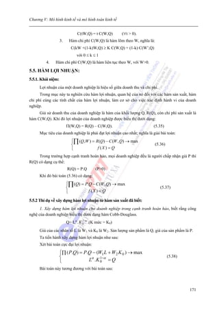Chương V: Mô hình kinh tế và mô hình toán kinh tế


                               C(tW,Q) = t C(W,Q)     (∀t > 0).
                    3.    Hàm chi phí C(W,Q) là hàm lõm theo W, nghĩa là:
                           C(kW +(1-k)W,Q) ≥ K C(W,Q) + (1-k) C(W’,Q)
                               với 0 ≤ k ≤ 1
         4.    Hàm chi phí C(W,Q) là hàm liên tục theo W, với W>0.

5.5. HÀM LỢI NHUẬN:
5.5.1. Khái niệm:
     Lợi nhuận của một doanh nghiệp là hiệu số giữa doanh thu và chi phí.
      Trong mục này ta nghiên cứu hàm lợi nhuận, quan hệ của nó đối với các hàm sản xuất, hàm
chi phí cùng các tính chất của hàm lợi nhuận, làm cơ sở cho việc xác định hành vi của doanh
nghiệp.
     Giả sử doanh thu của doanh nghiệp là hàm của khối lượng Qi R(Q), còn chi phí sản xuất là
hàm C(W,Q). Khi đó lợi nhuận của doanh nghiệp được biểu thị dưới dạng:
                         Π(W,Q) = R(Q) – C(W,Q).                        (5.35)
     Mục tiêu của doanh nghiệp là phải đạt lợi nhuận cao nhất; nghĩa là giải bài toán:
                           ⎧∏ (Q, W ) = R(Q) − C (W , Q) → max
                           ⎨                                             (5.36)
                           ⎩             f (X ) = Q
     Trong trường hợp cạnh tranh hoàn hảo, mọi doanh nghiệp đều là người chấp nhận giá P thì
R(Q) có dạng cụ thể:
                         R(Q) = P.Q       (P>0)
     Khi đó bài toán (5.36) có dạng:
                         ⎧∏ (Q) = P.Q − C (W , Q) → max
                         ⎨                                                  (5.37)
                         ⎩          f (X ) = Q

5.5.2 Thí dụ về xây dựng hàm lợi nhuận từ hàm sản xuất đã biết:
      1. Xây dựng hàm lợi nhuận cho doanh nghiệp trong cạnh tranh hoàn hảo, biết rằng công
nghệ của doanh nghiệp biểu thị dưới dạng hàm Cobb-Douglass.
                         Q= Lα. K 0−α .(K mức = K0)
                                  1


     Giá của các nhân tố L là W1 và K0 là W2. Sản lượng sản phẩm là Q, giá của sản phẩm là P.
     Ta tiến hành xây dựng hàm lợi nhuận như sau:
     Xét bài toán cực đại lợi nhuận:

                    ⎧∏ ( P.Q ) = P.Q − (W1 L + W2 K 0 ) → max
                    ⎨                                                             (5.38)
                    ⎩              Lα .K 0−α = Q
                                         1

     Bài toán này tương đương với bài toán sau:



                                                                                           171
 