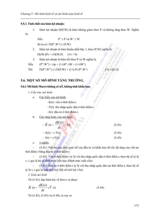 Chương V: Mô hình kinh tế và mô hình toán kinh tế


5.5.3. Tính chất của hàm lợi nhuận:
            1.      Hàm lợi nhuận Π(P,W) là hàm không giảm theo P và không tăng theo W. Nghĩa
   là:
                   Nếu                   P’ ≥ P và W’ ≤ W
                   thì ta có: Π(P’,W’) ≥ (P,W)
            2.      Hàm lợi nhuận là hàm thuần nhất bậc 1, theo (P,W) nghĩa là:
                   Π(tW,tP) = t Π(W,P)            (∀t > 0)
            3.      Hàm lợi nhuận là hàm lồi theo P và W nghĩa là:
     Nếu            (P”,W”) = (tp + (1-t)P’, tW + (1-t)W’)
     Thì:           Π(P”,W”) ≤ t Π(P,W) + (1-t) Π (P’,W’)                         (∀t ∈[0,1])


5.6. MỘT SỐ MÔ HÌNH TĂNG TRƯỞNG.
5.6.1 Mô hình Macro không có trễ, không tính khấu hao.
     1. Cấu trúc mô hình:
            a.      Các biến của mô hình.
                              - K(t): vốn ở thời điểm t.
                              - Y(t): thu nhập quốc dân ở thời điểm t.
                              - I(t): đầu tư ở thời điểm t.
            b.      Các ràng buộc của mô hình.
                                       dK (t )
                         -   K (t) =           = I(t)                                    (5.41)
                                        dt
                         - K(t) = v.Y(t)                                                 (5.42)
                         - I(t) = s.Y(t)                                                 (5.43)
            c.      ý nghĩa:
         -     (5.41): Nếu bỏ qua thời gian trễ của đầu tư và khấu hao thì tốc độ tăng của vốn tại
   thời điểm t bằng đầu tư ở thời điểm t.
         -      (5.42): Vốn ở thời điểm t tỷ lệ với thu nhập quốc dân ở thời điểm t, theo hệ số tỷ lệ
   v, v gọi là hệ số định mức vốn hay (Định mức suất vốn).
          -      (5.43): Đầu tư ở thời điểm t tỷ lệ với thu nhập quốc dân tại thời điểm t, theo hệ số
   tỷ lệ s, s gọi là suất tích luỹ (Hệ số tích luỹ vốn).
     2. Giải mô hình
     Từ (5.41), đạo hàm hai vế theo t, ta được:
                    dK (t )
         K (t) =            v Y (t)                                      (5.44)
                     dt
     Từ (5.42), (5.43) và (5.44), ta suy ra:


                                                                                                  173
 