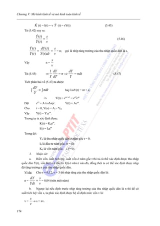 Chương V: Mô hình kinh tế và mô hình toán kinh tế


                    K (t) = I(t) = v Y (t) = sY(t)                          (5.45)
        Từ (5.42) suy ra:
                    Y (t ) s
                          =                                                             (5.46)
                    Y (t ) v
              Y (t ) dY (t ) s
                    =        = = n; gọi là nhịp tăng trưởng của thu nhập quốc dân là s.
              Y (t ) Y (t )dt v
                                   s
        Vậy                   n=
                                   v
                                  1 dY     dY
        Từ (5.43)             ⇒        =n⇒    = ndt                                  (5.47)
                                  Y dT     Y
        Tích phân hai vế (5.47) ta được:
                   dY
               ∫      = ∫ ndt                   hay LnY(t) = nt + c1
                   Y
                            ⇒           Y(t) = ent+c1 = ec1ent
        Đặt          ec1 = A ta được:           Y(t) = Aent.
        Cho          t = 0, Y(o) = A:= YO
        Vậy          Y(t) = Y0ent.
        Tương tự ta xác định được:
                        K(t) = K0ent.
                        I(t) = I0ent
        Trong đó:
                        Y0 là thu nhập quốc dân ở năm gốc t = 0.
                        I0 là đầu tư năm gốc, (t = 0).
                        K0 là vốn năm gốc, ( t= 0).
              3.     Nhận xét:
            a.    Biến vốn, suất tích luỹ, suất vốn ở năm gốc t thì ta có thể xác định được thu nhập
      quốc dân Y(t), vốn K(t) và đầu tư I(t) ở năm t nào đó, đồng thời ta có thể xác định được nhịp
      độ tăng trưởng n của thu nhập quốc dân.
        Ví dụ:       Cho s = 0,12, v = 3 thì nhịp tăng của thu nhập quốc dân là:
              dY s
        n=       = = 0,04 (trên một năm)
              Ydt v
             b. Ngược lại nếu định trước nhịp tăng trưởng của thu nhập quốc dân là n thì để có
      suất tích luỹ vốn s, ta phải xác định được hệ số định mức vốn v là:
              s
        v=      → s = nv.
              v
174
 