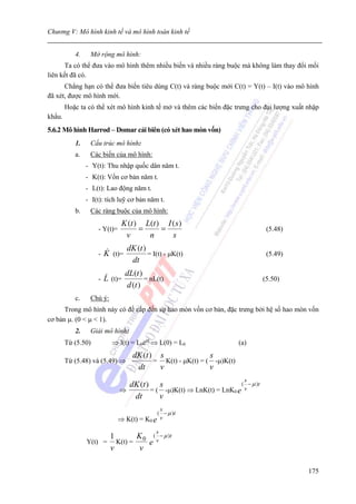 Chương V: Mô hình kinh tế và mô hình toán kinh tế


           4.    Mở rộng mô hình:
      Ta có thể đưa vào mô hình thêm nhiều biến và nhiều ràng buộc mà không làm thay đổi mối
liên kết đã có.
      Chẳng hạn có thể đưa biến tiêu dùng C(t) và ràng buộc mới C(t) = Y(t) – I(t) vào mô hình
đã xét, được mô hình mới.
        Hoặc ta có thể xét mô hình kinh tế mở và thêm các biến đặc trưng cho đại lượng xuất nhập
khẩu.
5.6.2 Mô hình Harrod – Domar cải biên (có xét hao mòn vốn)
           1.    Cấu trúc mô hình:
           a.    Các biến của mô hình:
                - Y(t): Thu nhập quốc dân năm t.
                - K(t): Vốn cơ bản năm t.
                - L(t): Lao động năm t.
                - I(t): tích luỹ cơ bản năm t.
           b.    Các ràng buộc của mô hình:
                               K (t ) L(t ) I ( s )
                    - Y(t)=          =     =                                    (5.48)
                                v      n      s
                                 dK (t )
                    -   K (t)=           = I(t) - μK(t)                         (5.49)
                                  dt
                                 dL(t )
                    -   L (t)=          = nL(t)                                (5.50)
                                 d (t )
           c.    Chú ý:
      Trong mô hình này có đề cấp đến sự hao mòn vốn cơ bản, đặc trưng bởi hệ số hao mòn vốn
cơ bản μ. (0 < μ < 1).
           2.    Giải mô hình:
        Từ (5.50)         ⇒ l(t) = L0ent ⇒ L(0) = L0                   (a)
                                   dK (t ) s                s
        Từ (5.48) và (5.49) ⇒             = K(t) - μK(t) = ( -μ)K(t)
                                    dt     v                v
                                                                         s
                                dK (t ) s                           ( − μ )t
                              ⇒        = ( -μ)K(t) ⇒ LnK(t) = LnK0 e v
                                 dt       v
                                            s
                                           ( − μ )t
                              ⇒ K(t) = K0 e v
                                            s
                      1      K ( − μ )t
                Y(t) = K(t) = 0 e v
                      v       v

                                                                                            175
 