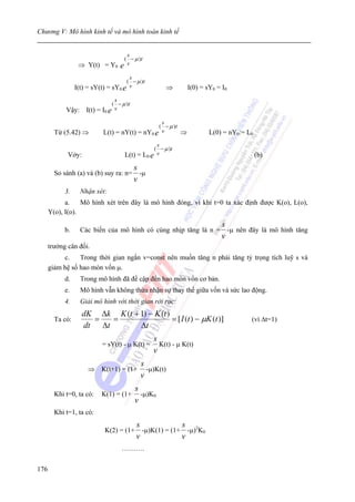 Chương V: Mô hình kinh tế và mô hình toán kinh tế


                                s
                               ( − μ )t
                  ⇒ Y(t) = Y0 e v
                                       s
                                      ( − μ )t
                 I(t) = sY(t) = sY0 e  v              ⇒       I(0) = sY0 = I0
                                 s
                                ( − μ )t
            Vậy:     I(t) = I0 e v
                                                  s
                                                 ( − μ )t
        Từ (5.42) ⇒         L(t) = nY(t) = nY0 e  v       ⇒           L(0) = nY0:= L0
                                                 s
                                                ( − μ )t
             Vởy:                    L(t) = L0 e v                                      (b)
                                           s
        So sánh (a) và (b) suy ra: n=        -μ
                                           v
            3.     Nhận xét:
            a.    Mô hình xét trên đây là mô hình đóng, vì khi t=0 ta xác định được K(o), L(o),
      Y(o), I(o).
                                                                           s
            b.     Các biến của mô hình có cùng nhịp tăng là n =             -μ nên đây là mô hình tăng
                                                                           v
      trưởng cân đối.
           c.    Trong thời gian ngắn v=const nên muốn tăng n phải tăng tỷ trọng tích luỹ s và
      giảm hệ số hao mòn vốn μ.
            d.     Trong mô hình đã đề cập đến hao mòn vốn cơ bản.
            e.     Mô hình vẫn không thừa nhận sự thay thế giữa vốn và sức lao động.
            4.     Giải mô hình với thời gian rời rạc:
                    dK Δk K (t + 1) − K (t )
        Ta có:        =   =                  = [ I (t ) − μK (t )]                  (vì Δt=1)
                    dt Δt        Δt
                                                  s
                            = sY(t) - μ K(t) =      K(t) - μ K(t)
                                                  v
                                             s
                      ⇒ K(t+1) = (1+           -μ)K(t)
                                             v
                                           s
        Khi t=0, ta có:     K(1) = (1+       -μ)K0
                                           v
        Khi t=1, ta có:
                                           s              s
                             K(2) = (1+      -μ)K(1) = (1+ -μ)2K0
                                           v              v
                                    ……….


176
 