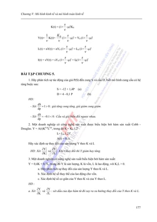Chương V: Mô hình kinh tế và mô hình toán kinh tế


                                        s t
                          K(t) = (1+      -μ) K0
                                        v
                       1      K     s             s
               Y(t)=     K(t)= 0 (1+ -μ)t = Y0 (1+ -μ)t
                       v       v    v             v
                                         s t           s
               L(t) = nY(t) = nY0 (1+      -μ) = L0 (1+ -μ)t
                                         v             v
                                        s t          s
               I(t) = sY(t) = sY0 (1+     -μ) = I0(1+ -μ)t
                                        v            v


BÀI TẬP CHƯƠNG 5.
      1. Hãy phân tích sự tác động của giá P($) đến cung S và cầu D, biết mô hình cung cầu có hệ
ràng buộc sau:
                               S = -12 + 1,4P      (a)
                               D = 4 - 0,1 P             (b)
      HD:
               dS
       - Xét      = 1 > 0 : giá tăng cung tăng, giá giảm cung giảm.
               dp
               dS
       - Xét      = −0.1 < 0 : Cầu và giá biến đổi ngược nhau.
               dp
     2. Một doanh nghiệp có công nghệ sản xuất được biểu hiện bởi hàm sản xuất Cobb -
Douglas. Y = A(t)K0,4L0,6, trong đó K = K0.1,2t
                               L= L0.1,25t,
                               A(t) = 0,1t
      Hãy xác định sự thay đổi của sản lượng Y theo K và L
                  ∂Y    ∂Y
       HD: Xét       và    . Khi t thay đổi thì Y giảm hay tăng.
                  ∂K    ∂L
      3. Một doanh nghiệp có công nghệ sản xuất biểu hiện bởi hàm sản xuất:
     Y = 0,4K + 0,7L, trong đó Y là sản lượng, K là vốn, L là lao động, với K,L > 0.
               a. Hãy phân tích sự thay đổi của sản lượng Y theo K và L.
               b. Xác định hệ số thay thế của lao động cho vốn.
               c. Xác định hệ số co giãn của Y theo K và của Y theo L.
      HD :
               ∂Y    ∂Y
      a. Xét      và    : xét dấu của đạo hàm từ đó suy ra xu hướng thay đổi của Y theo K và L.
               ∂K    ∂L



                                                                                            177
 