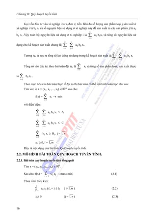 Chương II: Quy hoạch tuyến tính


      Gọi vốn đầu tư vào xí nghiệp i là xi đơn vị tiền. Khi đó số lượng sản phẩm loại j sản xuất ở
xí nghiệp i là bij xi và số nguyên liệu sử dụng ở xí nghiệp này để sản xuất ra các sản phẩm j là aij
                                                                                         n
bij xi .Vậy toàn bộ nguyên liệu sử dụng ở xí nghiệp i là                                 ∑
                                                                                         j =1
                                                                                                aij bijxi và tổng số nguyên liệu sử

                                                             m      n
dụng cho kế hoạch sản xuất chung là:                     ∑ ∑ i =1   j =1
                                                                           aij bij xi.

                                                                                                               m      n
            Tương tự, ta suy ra tổng số lao động sử dụng trong kế hoạch sản xuất là: ∑                                ∑      cij bij xi
                                                                                                               i =1   j =1

                                                                              m
            Tổng số vốn đầu tư, theo bài toán đặt ra, là                     ∑
                                                                             i =1
                                                                                    xi và tổng số sản phẩm loại j sản xuất được

     m
là   ∑
     i =1
             bij xi .

            Theo mục tiêu của bài toán thực tế đặt ra thì bài toán có thể mô hình toán học như sau:
            Tìm véc tơ x = (x1, x2 ,..., xn) ∈ IRm sao cho:
                                      m
                        f(x) =    ∑i =1
                                              xi → min

            với điều kiện:
                          m       n

                        ∑ ∑
                         i =1    j =1
                                            aij bij xi ≤ A

                          m       n

                        ∑ ∑
                         i =1    j =1
                                            cij bij xi ≤ C

                          m

                        ∑i =1
                                 bij xi ≥ Bj, j = 1, n

                        xi ≥ 0, i = 1, m
            Đây là một dạng của bài toán Qui hoạch tuyến tính.

2.2. MÔ HÌNH BÀI TOÁN QUY HOẠCH TUYẾN TÍNH.
2.2.1. Bài toán quy hoạch tuyến tính tổng quát
            Tìm x = (x1, x2...xi,...xn) ∈IRn.
                                        n
            Sao cho: f(x) = Σ                 Cj xj → max (min)                                               (2.1)
                                      j = 1

            Thỏa mãn điều kiện:
                         n
                        Σ       aij xj (≤, = ≥ ) bi          ( i= 1, m )                                      (2.2)
                        j = 1


                        xj≥ 0                                (j = 1, n )                                      (2.3)


16
 