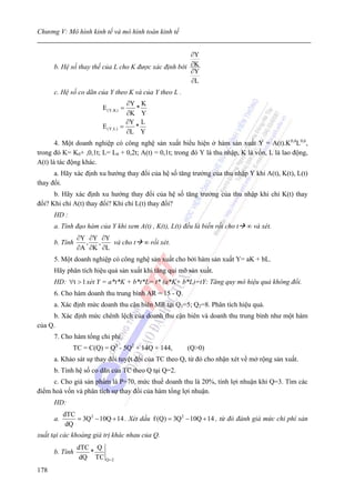 Chương V: Mô hình kinh tế và mô hình toán kinh tế


                                                      ∂Y
      b. Hệ số thay thế của L cho K được xác định bới ∂K
                                                      ∂Y
                                                      ∂L
      c. Hệ số co dãn của Y theo K và của Y theo L .
                                     ∂Y K
                         E (Y,K) =     *
                                     ∂K Y
                                     ∂Y L
                         E (Y,L)   =   *
                                     ∂L Y
       4. Một doanh nghiệp có công nghệ sản xuất biểu hiện ở hàm sản xuất Y = A(t).K0,4L0,6,
trong đó K= K0+ ,0,1t; L= L0 + 0,2t; A(t) = 0,1t; trong đó Y là thu nhập, K là vốn, L là lao động,
A(t) là tác động khác.
      a. Hãy xác định xu hướng thay đổi của hệ số tăng trưởng của thu nhập Y khi A(t), K(t), L(t)
thay đổi.
      b. Hãy xác định xu hướng thay đổi của hệ số tăng trưởng của thu nhập khi chỉ K(t) thay
đổi? Khi chỉ A(t) thay đổi? Khi chỉ L(t) thay đổi?
      HD :
      a. Tính đạo hàm của Y khi xem A(t) , K(t), L(t) đều là biến rồi cho t   ∞ và xét.
                ∂Y ∂Y ∂Y
      b. Tính     ,  ,   và cho t       ∞ rồi xét.
                ∂A ∂K ∂L
      5. Một doanh nghiệp có công nghệ sản xuất cho bởi hàm sản xuất Y= aK + bL.
      Hãy phân tích hiệu quả sản xuất khi tăng qui mô sản xuất.
      HD: ∀t > 1 xét Y = a*t*K + b*t*L= t* (a*K+ b*L)=tY: Tăng quy mô hiệu quả không đổi.
      6. Cho hàm doanh thu trung bình AR = 15 - Q.
      a. Xác định mức doanh thu cận biên MR tại Q1=5; Q2=8. Phân tích hiệu quả.
     b. Xác định mức chênh lệch của doanh thu cận biên và doanh thu trung bình như một hàm
của Q.
      7. Cho hàm tổng chi phí.
              TC = C(Q) = Q3 - 5Q2 + 14Q + 144,        (Q>0)
      a. Khảo sát sự thay đổi tuyệt đối của TC theo Q, từ đó cho nhận xét về mở rộng sản xuất.
      b. Tính hệ số co dãn của TC theo Q tại Q=2.
     c. Cho giá sản phẩm là P=70, mức thuế doanh thu là 20%, tính lợi nhuận khi Q=3. Tìm các
điểm hoà vốn và phân tích sự thay đổi của hàm tổng lợi nhuận.
      HD:
           dTC
      a.       = 3Q 2 − 10Q + 14 . Xét dấu f (Q) = 3Q 2 − 10Q + 14 , từ đó đánh giá mức chi phí sản
            dQ
xuất tại các khoảng giá trị khác nhau của Q.
                dTC Q
      b. Tính      *
                 dQ TC Q = 2
178
 