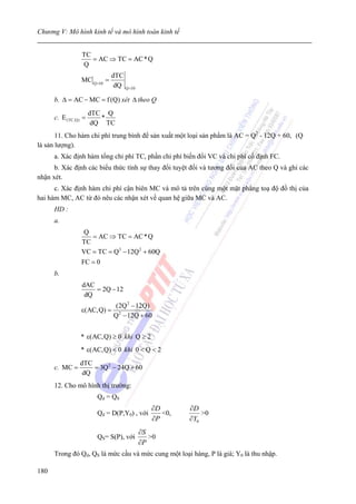 Chương V: Mô hình kinh tế và mô hình toán kinh tế


                 TC
                    = AC ⇒ TC = AC * Q
                 Q
                              dTC
                 MC Q =10 =
                               dQ Q =10

      b. Δ = AC − MC = f (Q) xét Δ theo Q
                      dTC Q
      c. E (TC,Q) =      *
                       dQ TC
       11. Cho hàm chi phí trung bình để sản xuất một loại sản phẩm là AC = Q2 - 12Q + 60, (Q
là sản lượng).
      a. Xác định hàm tổng chi phí TC, phần chi phí biến đổi VC và chi phí cố định FC.
      b. Xác định các biểu thức tính sự thay đổi tuyệt đối và tương đối của AC theo Q và ghi các
nhận xét.
      c. Xác định hàm chi phí cận biên MC và mô tả trên cùng một mặt phẳng toạ độ đồ thị của
hai hàm MC, AC từ đó nêu các nhận xét về quan hệ giữa MC và AC.
      HD :
      a.
                  Q
                    = AC ⇒ TC = AC * Q
                 TC
                 VC = TC = Q3 − 12Q 2 + 60Q
                 FC = 0
      b.
                 dAC
                     = 2Q − 12
                  dQ
                              (2Q 2 − 12Q)
                 ε(AC,Q) =
                              Q 2 − 12Q + 60


                * ε(AC,Q) ≥ 0 khi Q ≥ 2
                * ε(AC,Q) < 0 khi 0 < Q < 2
                dTC
      c. MC =       = 3Q 2 − 24Q + 60
                 dQ
      12. Cho mô hình thị trường:
                        Qd = QS
                                             ∂D       ∂D
                        Qd = D(P,Y0) , với      <0,       >0
                                             ∂P       ∂Y0
                                          ∂S
                        QS= S(P), với        >0
                                          ∂P
      Trong đó Qd, QS là mức cầu và mức cung một loại hàng, P là giá; Y0 là thu nhập.

180
 