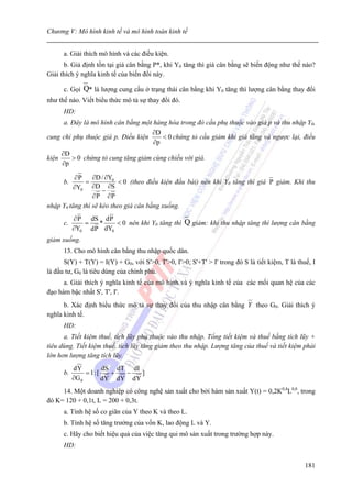 Chương V: Mô hình kinh tế và mô hình toán kinh tế


       a. Giải thích mô hình và các điều kiện.
      b. Giả định tồn tại giá cân bằng P*, khi Y0 tăng thì giá cân bằng sẽ biến động như thế nào?
Giải thích ý nghĩa kinh tế của biến đổi này.

       c. Gọi Q* là lượng cung cầu ở trạng thái cân bằng khi Y0 tăng thì lượng cân bằng thay đổi
như thế nào. Viết biểu thức mô tả sự thay đổi đó.
       HD:
     a. Đây là mô hình cân bằng một hàng hóa trong đó cầu phụ thuộc vào giá p và thu nhập Y0,
                                    ∂D
cung chỉ phụ thuộc giá p. Điều kiện    < 0 chứng tỏ cầu giảm khi giá tăng và ngược lại, điều
                                    ∂p
       ∂D
kiện      > 0 chứng tỏ cung tăng giảm cùng chiều với giá.
       ∂p

          ∂P     ∂D / ∂Y0
       b.     =            < 0 (theo điều kiện đầu bài) nên khi Y0 tăng thì giá P giảm. Khi thu
         ∂Y0 ∂D − ∂S
                 ∂P ∂P
nhập Y0 tăng thì sẽ kéo theo giá cân bằng xuống.
            ∂ P dS dP
       c.      =  *    < 0 nên khi Y0 tăng thì Q giảm: khi thu nhập tăng thì lượng cân bằng
            ∂Y0 dP dY0
giảm xuống.
       13. Cho mô hình cân bằng thu nhập quốc dân.
      S(Y) + T(Y) = I(Y) + G0, với S'>0, T'>0, I'>0; S'+T' > I' trong đó S là tiết kiệm, T là thuế, I
là đầu tư, G0 là tiêu dùng của chính phủ.
      a. Giải thích ý nghĩa kinh tế của mô hình và ý nghĩa kinh tế của các mối quan hệ của các
đạo hàm bậc nhất S', T', I'.
      b. Xác định biểu thức mô tả sự thay đổi của thu nhập cân bằng Y theo G0. Giải thích ý
nghĩa kinh tế.
       HD:
      a. Tiết kiệm thuế, tích lũy phụ thuộc vào thu nhập. Tổng tiết kiệm và thuế bằng tích lũy +
tiêu dùng. Tiết kiệm thuế, tích lũy tăng giảm theo thu nhập. Lượng tăng của thuế và tiết kiệm phải
lớn hơn lượng tăng tích lũy.
            dY         dS dT dI
       b.        = 1:[   +  −   ]
            ∂G 0       dY dY dY
     14. Một doanh nghiệp có công nghệ sản xuất cho bởi hàm sản xuất Y(t) = 0,2K0,4L0,8, trong
đó K= 120 + 0,1t, L = 200 + 0,3t.
       a. Tính hệ số co giãn của Y theo K và theo L.
       b. Tính hệ số tăng trưởng của vốn K, lao động L và Y.
       c. Hãy cho biết hiệu quả của việc tăng qui mô sản xuất trong trường hợp này.
       HD:

                                                                                                 181
 