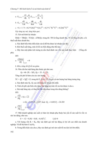 Chương V: Mô hình kinh tế và mô hình toán kinh tế


                       ∂Y K           ∂Y L
        a. E (Y,K) =     * ;E (Y,L) =   *
                       ∂K Y           ∂L Y
                   dY         dK         dL
        b. G Y =       ;G K =     ;G L =
                   Ydt        Kdt        Ldt
        c. ∀λ > 1: Y = 0.2 * (λK)0.4 *(λL)0.8 = 0.2 * λ1.2 K 0.4 L0.8 > 0.2λK 0.4 L0.8
        Vậy tăng tuy mô, tăng hiệu quả..
        15. Xét mô hình lợi nhuận:
      Π(Q) = TR(Q) - TC(Q) - aTR(Q), trong đó: TR là tổng doanh thu, TC là tổng chi phí, a là
thuế suất theo doanh thu.
        a. Xác định biểu thức điều kiện của Q để thu được lợi nhuận cực đại.
        b. Khi thuế suất tăng, mức Q tối ưu biến động như thế nào.
        c. Hãy làm một phân tích tương tự nếu thuế đánh vào vốn sản xuất thực hiện         (Tổng chi
phí).
        HD:
             ∂ ∏(Q)
        a.              =0
               ∂Q Q =Q*

        b. Khi a tăng thì Q tối ưu giảm.
        16. Nhu cầu hai mặt hàng phụ thuộc giá như sau:
                 Q1= 40 -2P1 - XP2 ; Q2 = 35 - P1 - P2
        Tổng chi phí là hàm của các sản lượng:
        TC = Q12 + 2Q2 +12, trong đó Pi, Qi (i= 1,2 ) là giá và sản lượng loại hàng tương ứng.
                     2


        a. Xác định mức Q1, Q2 sao cho tổng lợi nhuận lớn nhất.
        b. Tính chi phí cận biên cho từng loại hàng tại mức tối ưu tìm được ở câu a.
        c. Hai mặt hàng này có thay thế lẫn cho nhau trong tiêu dùng không?
        HD:
             ∂∏
        a.       = 0;i = 1,2
             ∂Qi
                    ⇒ Q1 = 3.575;P1 = 6.07 hoặc Q 2 = 4.645;P2 = 24.285

             ∂TC
        b.             ;i = 1, 2
             ∂Qi Q =Q*

      17. Một doanh nghiệp sản xuất có hàm lợi nhuận phụ thuộc hai yếu tố sản xuất là vốn và
sức lao động, như sau:
                U = -12 + 0,3K + 0,8L - 0,1K2L2,               L,K>0
     a. Với lượng vốn K = K0, hãy xác định qui mô lao động có lợi ích cao nhất của doanh
nghiệp. Vẽ đồ thị hàm U tại K0.
        b. Trong điều kiện của câu a, hãy xác định qui mô sản xuất tối ưu (lợi ích lớn nhất).

182
 