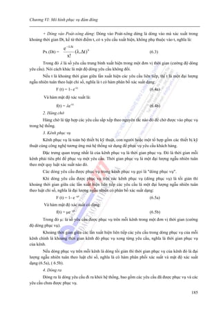 Chương VI: Mô hình phục vụ đám đông


       + Dòng vào Poát-xông dừng: Dòng vào Poát-xông dừng là dòng vào mà xác xuất trong
khoảng thời gian Dt, kể từ thời điểm t, có x yêu cầu xuất hiện, không phụ thuộc vào t, nghĩa là:

                 e − λΔt
       Px (Dt) =         (λ.Δt ) x                                   (6.3)
                   x!
       Trong đó λ là số yêu cầu trung bình xuất hiện trong một đơn vị thời gian (cường độ dòng
yêu cầu). Nói cách khác là mật độ dòng yêu cầu không đổi.
       Nếu t là khoảng thời gian giữa lần xuất hiện các yêu cầu liên tiếp, thì t là một đại lượng
ngẫu nhiên tuân theo luật chỉ số, nghĩa là t có hàm phân bố xác suất dạng:
               F (t) = 1- e-λt                                       (6.4a)
        Và hàm mật độ xác xuất là:

               f(t) = λe-λt                                          (6.4b)
       2. Hàng chờ
        Hàng chờ là tập hợp các yêu cầu sắp xếp theo nguyên tắc nào đó để chờ được vào phục vụ
trong hệ thống.
       3. Kênh phục vụ
        Kênh phục vụ là toàn bộ thiết bị kỹ thuật, con người hoặc một tổ hợp gồm các thiết bị kỹ
thuật cùng công nghệ tương ứng mà hệ thống sử dụng để phục vụ yêu cầu khách hàng.
       Đặc trưng quan trọng nhất là của kênh phục vụ là thời gian phục vụ. Đó là thời gian mỗi
kênh phải tiêu phí để phục vụ một yêu cầu. Thời gian phục vụ là một đại lượng ngẫu nhiên tuân
theo một quy luật xác suất nào đó.
       Các dòng yêu cầu được phục vụ trong kênh phục vụ gọi là "dòng phục vụ".
        Khi dòng yêu cầu được phục vụ trên các kênh phục vụ (dòng phục vụ) là tối giản thì
khoảng thời gian giữa các lần xuất hiện liên tiếp các yêu cầu là một đại lượng ngẫu nhiên tuân
theo luật chỉ số, nghĩa là đại lượng ngẫu nhiên có phân bố xác suất dạng:
               F (t) = 1- e -μt                                      (6.5a)
        Và hàm mật độ xác suất có dạng:
               f(t) = μe -μt                                         (6.5b)
       Trong đó μ: là số yêu cầu được phục vụ trên mỗi kênh trong một đơn vị thời gian (cường
độ dòng phục vụ).
       Khoảng thời gian giữa các lần xuất hiện liên tiếp các yêu cầu trong dòng phục vụ của mỗi
kênh chính là khoảng thời gian kênh đó phục vụ xong từng yêu cầu, nghĩa là thời gian phục vụ
của kênh.
       Nếu dòng phục vụ trên mỗi kênh là dòng tối giản thì thời gian phục vụ của kênh đó là đại
lượng ngẫu nhiên tuân theo luật chỉ số, nghĩa là có hàm phân phối xác suất và mật độ xác suất
dạng (6.5a), ( 6.5b).
       4. Dòng ra
       Dòng ra là dòng yêu cầu đi ra khỏi hệ thống, bao gồm các yêu cầu đã được phục vụ và các
yêu cầu chưa được phục vụ.

                                                                                             185
 