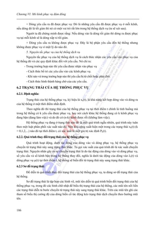 Chương VI: Mô hình phục vụ đám đông


       + Dòng yêu cầu ra đã được phục vụ: Đó là những yêu cầu đã được phục vụ ở mỗi kênh,
nếu dòng đó là tối giản thì nó có một vai trò rất lớn trong hệ thống dịch vụ (ta sẽ xét sau).
        Người ta đã chứng minh được rằng: Nếu dòng vào là dòng tối giản thì dòng ra được phục
vụ tại mỗi kênh sẽ là dòng xấp xỉ tối giản.
       + Dòng yêu cầu ra không được phục vụ: Đây là bộ phận yêu cầu đến hệ thống nhưng
không được phục vụ vì một lý do nào đó.
        5. Nguyên tắc phục vụ của hệ thống dịch vụ
       Nguyên tắc phục vụ của hệ thống dịch vụ là cách thức nhận các yêu cầu vào phục vụ của
hệ thống đó và các quy định khác đối với yêu cầu. Nó chỉ ra:
      - Trong trường hợp nào thì yêu cầu được nhận vào phục vụ
        - Cách thức bố trí các yêu cầu vào các kênh phục vụ.
        - Khi nào và trong trường hợp nào thì yêu cầu bị từ chối hoặc phải chờ.
        - Cách thức hình thành hàng chờ của các yêu cầu.

6.2 TRẠNG THÁI CỦA HỆ THỐNG PHỤC VỤ
6.2.1. Định nghĩa:
        Trạng thái của hệ thống phục vụ, ký hiệu là xk(t), là khả năng kết hợp dòng vào và dòng ra
của hệ thống ở một thời điểm nhất định.
       Theo nghĩa đó thì trạng thái của hệ thống phục vụ tại thời điểm t chính là tình huống mà
trong hệ thống có k yêu cầu được phục vụ, hay nói cách khác hệ thống đang có k kênh phục vụ
đang bận (đang làm việc) và do đó có (n-k) kênh được rỗi (không làm việc).
        Hệ thống phục vụ đang ở trạng thái nào đó là một quá trình ngẫu nhiên, quá trình này tuân
theo một luật phân phối xác suất nào đó. Nên khả năng xuất hiện một trong các trạng thái xk(t) (k
= 0,1,2,...) nào đó tại thời điểm t, có xác suất là một giá trị xác định Pk(t).
6.2.2. Quá trình thay đổi trạng thái của hệ thống phục vụ
        Quá trình hoạt động, dưới tác động của dòng vào và dòng phục vụ, hệ thống phục vụ
chuyển từ trạng thái này sang trạng thái khác. Ta gọi xác suất của quá trình đó là xác suất chuyển
trạng thái. Nguyên nhân gây ra sự chuyển trạng thái là do tác động của dòng vào và dòng phục vụ,
số yêu cầu và số kênh bận trong hệ thống thay đổi, nghĩa là dưới tác động của dòng vào λi(t) và
dòng phục vụ μ(t) tại thời điểm t, hệ thống sẽ biến đổi từ trạng thái này sang trạng thái khác.
6.2.3 Sơ đồ trạng thái:
       Để diễn tả quá trình thay đổi trạng thái của hệ thống phục vụ, ta dùng sơ đồ trạng thái của
hệ thống.
        Sơ đồ trạng thái là tập hợp các hình vẽ, mũi tên diễn tả quá trình biến đổi trạng thái của hệ
thống phục vụ, trong đó các hình chữ nhật để biểu thị trạng thái của hệ thống, các mũi tên nối liền
các trạng thái diễn tả bước chuyển từ trạng thái này sang trạng thái khác. Trên các mũi tên ghi các
tham số biểu thị cường độ của dòng biến cố tác động kéo trạng thái dịch chuyển theo hướng mũi
tên.


186
 