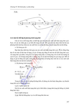 Chương VI: Mô hình phục vụ đám đông


      Ví dụ:
                                                     λ02


                              λ01                    λ12               λ23
                 X0                      X1                    X2                 X3

                              λ10                    λ21               λ32


                                                     λ31


6.2.4. Qui tắc thiết lập hệ phương trình trạng thái
        Căn cứ vào sơ đồ trạng thái, ta thiết lập quan hệ giữa xác suất xuất hiện trạng thái xk(t):
Pk(t), với các tác nhân gây ra sự biến đổi trạng thái đó. Mối quan hệ này được hiển thị bởi các
phương trình toán học chứa các xác suất Pk(t) và cường độ dòng chuyển trạng thái của hệ thống.
        a. Nội dung quy tắc:
        Đạo hàm bậc nhất theo thời gian của xác suất xuất hiện trạng thái xk(t),     ′
                                                                                    Pk (t), bằng tổng
đại số của một số hữu hạn số hạng, số các số hạng này bằng số mũi tên nối liền trạng thái xk(t),
với trạng thái xj(t) khác, trong đó số số hạng mang dấu (+) tương ứng với số mũi tên hướng từ
xj(t) về xk(t) ; số số hạng mang dấu (-) tương ứng với số mũi tên hướng từ xk(t) sang xj(t). Mỗi số
hạng có giá trị bằng tích giữa cường độ của dòng biến cố hướng theo mũi tên và xác suất xuất
hiện trạng thái mà mũi tên xuất phát.
        b. Hệ phương trình trạng thái
                             dPk (t )
                  ′
                 Pk (t ) =            = − ∑ λ jk (t ).P (t )                    (6.10a)
                               dt         j= k

        (k = 0,1,2,....,n)
        Với điều kiện:

                 ∑ Pj (t ) + ∑ Pk (t ) = 1
                 j= k          j= k

        Trong (6.10a): λjk (t) là cường độ dòng biến cố (dòng yêu cầu hoặc dòng phục vụ) chuyển
trạng thái xj(t) về trạng thái xk(t).
        λjk(t): ý nghĩa ngược lại
       Pj(t) là xác suất xuất hiện trạng thái xj(t) ở thời điểm t (trạng thái trong hệ thống có j kênh
đang làm việc).
        Pk(t) ý nghĩa tương tự.
        Ví dụ: Một hệ thống phục vụ có sơ đồ trạng thái như sau:



                                                                                                  187
 