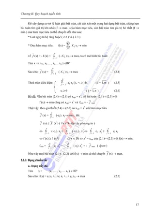 Chương II: Quy hoạch tuyến tính


      Để xây dựng cơ sở lý luận giải bài toán, chỉ cấn xét một trong hai dạng bài toán, chẳng hạn
bài toán tìm giá trị lớn nhất (f → max ) của hàm mục tiêu, còn bài toán tìm giá trị bé nhất (f →
min ) của hàm mục tiêu có thể chuyển đổi như sau:
      * Giữ nguyên hệ ràng buộc ( 2.2 ) và ( 2.3 )
                                                           n
      * Đưa hàm mục tiêu:                       f(x) =    ∑
                                                          j =1
                                                                  Cj xj → min

                                          n
      về f (x) = - f (x) = Σ                    ( - Cj ) xj → max, ta có mô hình bài toán:
                                      j = 1


      Tìm x = ( x1 , x2 , ..., xj ,... xn ) ∈IRn
                                      n
      Sao cho: f (x) =            Σ             (- Cj ) xj → max                                                (2.4)
                                  j = 1

                                                   n
      Thoả mãn điều kiện:                         Σ           aij xj (≤, =, ≥ ) bi           ( i = 1, m )       (2.5)
                                                  j = 1

                                                  xi ≥ 0                         ( j = 1, n )                   (2.6)
      Bổ đề: Nếu bài toán (2.4) ÷ (2.6) có xopt = x*, thì bài toán (2.1) ÷ (2.3) với
                 f (x) → min cũng có xopt = x* và fmin = - f                          max

      Thật vậy, theo giả thiết (2.4) ÷ (2.6) có xopt = x* với hàm mục tiêu
                                  n
                  f (x) = Σ                   (-cj ). xj→ max , thì:
                              j = 1


                  f (x) ≤ f (x*) ( ∀x∈D - tập các phương án )
                       n                                  n                           n                  n
                 ⇔ Σ              (-cj ). xj ≤ Σ                  ( - cj ). x * ⇔ Σ
                                                                              j              cj. x * ≤ Σ
                                                                                                   j           cj xj
                      j = 1                              j = 1                       j = 1             j = 1


                 ⇔ f (x) ≥ f (x*)                             (∀x ∈ D) ⇔ x* = xopt của (2.1)⎯(2.3) với f(x) → min.
                              n                               n
                 fmin = Σ                 cj x * = - Σ
                                               j                   (-cj) x * = - f
                                                                           j           max    ( đpcm )
                           j = 1                          j = 1


      Như vậy mọi bài toán (2.1) - (2.3) với f(x) → min có thể chuyển f (x) → max.

2.2.2. Dạng chuẩn tắc
      a- Dạng đầy đủ
      Tìm       x=         (x1 ,.... , xj ,.... xn ) ∈ IRn
      Sao cho: f(x) = c1x1 +...+ci xi +...+ cn xn → max                                                         (2.7)




                                                                                                                        17
 