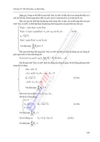 Chương VI: Mô hình phục vụ đám đông


       Nhận xét: Trong sơ đồ diễn tả quá trình "huỷ và sinh" ta thấy tất cả các trạng thái đều có 4
mũi tên liên hệ, trừ hai trạng thái ở đầu và cuối, chỉ có 2 mũi tên đi ra và 2 mũi tên đi vào.
        Dựa vào quy tắc thiết lập hệ phương trình trạng thái và dựa vào sơ đồ trạng thái của quá
trình "huỷ và sinh", ta thiết lập được hệ phương trình trạng thái cuả quá trình này như sau:
        P'0(t) = - λ0(t) .P0(t) + μ1(t). P1(t)
        P'k(t) = -[ λk(t) + μK(t)] Pk(t) + λk -1(t) + μk+1(t) .P'k+1(t)        (6.12)

        k=   1, n - 1
        Pn(t) = -μn(t). P'n(t)+ λn-1(t) .Pn-1(t)
                              n
        Với điều kiện:     ∑ Pk (t ) = 1
                           k =0

        Nếu quá trình thay đổi trạng thái "huỷ và sinh" lại diễn ra dưới tác động của các dòng tối
giản (quá trình có tính chất dừng) thì
       Ta có λk (t) =λk, μk (t) = μkvà          ′
                                           lim Pk = Pk (k=0,12,......,n)
                                          n →+∞

        Khi đó quá trình "huỷ và sinh" dưới tác động của dòng tối giản, thì hệ thống phương trình
trạng thái có dạng:
                λ0P0 + u1P1 =0
                - (λk + uk).Pk +λk-i.P k-1 + μk+1. Pk+1 =0

                k = 1, n − 1                                                         (6.13a)

                - μn.Pn +λn-1..Pn-1 = 0
                                   n
                Với điều kiện:    ∑ Pk     =1
                                  k =0

       Nếu ở (6.13a) ta đặt Uk =-λk..Pk+ μk+i. Pk+1
       Thì hệ (6.13a)có dạng:
              U 0= 0

              Uk = Uk-1 = 0       (k = 1, n − 1 )                                    (6.13b)
              U n-1= 0
                          n
       Với điều kiện     ∑ Pk = 1
                         k =0

       Từ (6.13b)suy ra:          Uk = 0 (k = 0,n -1)                      (6.13c)
                          n
       Với điều kiện     ∑ Pk =1
                         k =0



                                                                                               189
 