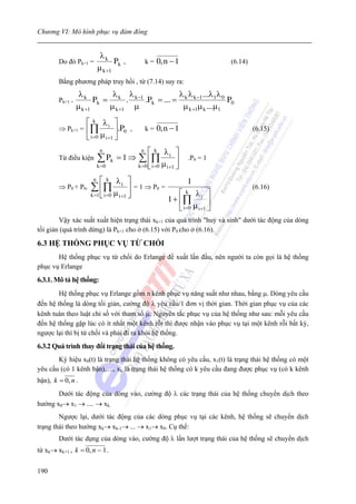 Chương VI: Mô hình phục vụ đám đông


                           λk
        Do đó Pk+1 =             Pk ,        k=   0, n − 1               (6.14)
                          μ k +1
        Bằng phương pháp truy hồi , từ (7.14) suy ra:
                  λk         λ λ                 λ λ ...λ λ
        Pk+1 =          Pk = k . k −1 .Pk = ... = k k −1 1 0 P0
                 μ k +1     μ k +1 μ              μ k +1μ k ...μ1
                    ⎡ k λi ⎤
        ⇒ Pk+1 =    ⎢∏ μ ⎥.P0 ,              k=   0, n − 1                        (6.15)
                    ⎣ i =0 i +1 ⎦
                           n             n   ⎡ k λi ⎤
        Từ điều kiện      ∑ Pk = 1 ⇒    ∑ ⎢∏ ⎥                 .P0 = 1
                          k =0          k =0 ⎣ i =0 μ i +1 ⎦

                      n   ⎡ k λi ⎤                1
        ⇒ P0 + P0.   ∑ ⎢∏ μ ⎥ = 1 ⇒ P0 =                                          (6.16)
                     k =1 ⎣ i =0 i +1 ⎦      ⎡ k λi ⎤
                                         1 + ⎢∏            ⎥
                                             ⎣ i =0 μ i +1 ⎦
        Vậy xác suất xuất hiện trạng thái xk+1 của quá trình "huỷ và sinh" dưới tác động của dòng
tối giản (quá trình dừng) là Pk+1 cho ở (6.15) với P0 cho ở (6.16).

6.3 HỆ THỐNG PHỤC VỤ TỪ CHỐI
       Hệ thống phục vụ từ chối do Erlange đề xuất lần đầu, nên người ta còn gọi là hệ thống
phục vụ Erlange
6.3.1. Mô tả hệ thống:
        Hệ thống phục vụ Erlange gồm n kênh phục vụ năng suất như nhau, bằng μ. Dòng yêu cầu
đến hệ thống là dòng tối giản, cường độ λ yêu cầu/1 đơn vị thời gian. Thời gian phục vụ của các
kênh tuân theo luật chỉ số với tham số μ. Nguyên tắc phục vụ của hệ thống như sau: mỗi yêu cầu
đến hệ thống gặp lúc có ít nhất một kênh rỗi thì được nhận vào phục vụ tại một kênh rỗi bất kỳ,
ngược lại thì bị từ chối và phải đi ra khỏi hệ thống.
6.3.2 Quá trình thay đổi trạng thái của hệ thống.
       Ký hiệu x0(t) là trạng thái hệ thống không có yêu cầu, x1(t) là trạng thái hệ thống có một
yêu cầu (có 1 kênh bận),...., xk là trạng thái hệ thống có k yêu cầu đang được phục vụ (có k kênh
bận), k = 0, n .
       Dưới tác động của dòng vào, cường độ λ các trạng thái của hệ thống chuyển dịch theo
hướng x0→ x1 → .... → xk.
        Ngược lại, dưới tác động của các dòng phục vụ tại các kênh, hệ thống sẽ chuyển dịch
trạng thái theo hướng xk→ xk-1→ ... → x1→ x0. Cụ thể:
        Dưới tác dụng của dòng vào, cường độ λ lần lượt trạng thái của hệ thống sẽ chuyển dịch
từ xk→ xk+1 , k = 0, n − 1 .


190
 