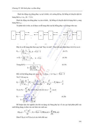 Chương VI: Mô hình phục vụ đám đông


        Dưới tác động của dòng phục vụ tại k kênh, với cường độ kμ, hệ thống sẽ chuyển dịch từ
trạng thái xk→ xk-1 (k = 1, n ).
       Dưới tác động của dòng phục vụ của n kênh, , hệ thống sẽ chuyển dịch từ trạng thái xn sang
trạng thái xn-1.
      Từ phân tích ở trên, ta sẽ được sơ đồ trạng thái của hệ thống phục vụ Erlange như sau:
                                                          λ             λ


 0             1           ......             k-1             k         ......             n-1       n
                             ...                                         ...

                                                          μ             μ
        1              2                k-1         k+1           k+1               n-1          n

      Đây là sơ đồ trạng thái theo quy luật "hủy và sinh". Theo kết quả nhận được từ (6.4), ta có:

      Pk+1 = ⎡ ∏ λ i ⎤ P 0 , k = 0 , n − 1
                 k
                                                                                  (6.17)
             ⎢ μ ⎥
             ⎣ i = 0 i +1 ⎦

      ⇒ Pk = ⎡ ∏ λ i ⎤ . P ,
               k −1
                                        k = 0, n                                  (6.18)
             ⎢              ⎥ 0
             ⎣ i = 0 μ i +1 ⎦
                                    1
      Trong đó P0 =                                                              (6.19)
                               ⎛ k −1 λ ⎞
                               n
                       1+ ∑⎜∏ i ⎟
                               ⎜             ⎟
                          k =1 ⎝ i =0 μ i +1 ⎠

      Đối với hệ thống đang xét, ta có: λi = λ và μi+1 = (i+1)μ, i =        0, n − 1
      Từ (7.18) suy ra:

           ⎡ − k −1 λi ⎤           λ.λ...λ           λk                 λ
      Pk = ⎢ ∏            ⎥.P0 =               P0 =        − P0 Đặt α =
           ⎣ i = o μ i +1 ⎦      1μ .2 μ ...kμ      k! μ                μ
                                                         k



                  αk                              λ
      Ta có: Pk =    P0 với P0 cho ở (6.22) và α = , ta có:
                  k!                              μ
                   1               1
      P0 =                 =                                                     (6.20)
                   nα  k         n αk
             1+ ∑              ∑
                k =1 k!        k =0 k!

       Để thuận tiện cho nghiên cứu khi sử dụng các bảng phụ lục về các qui luật phân phối xác
suất thông dụng, ta đưa vào các hàm xác suất sau:

                 e − α .α k                             n
        P(k,α) =            ; k = 0, n − 1; R(n, α) = ∑ P ( k, α)
                     k!                               k =0

      Hàm P (k,α) và P (k,α) có các tính chất sau:

                                                                                                     191
 