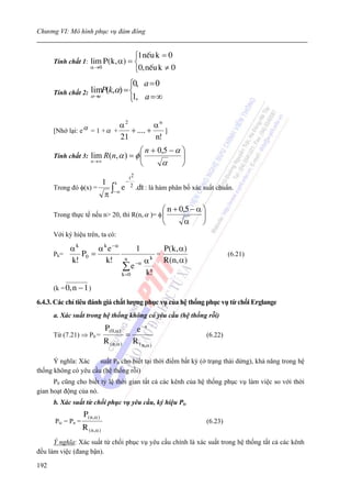 Chương VI: Mô hình phục vụ đám đông


                                       ⎧1 nÕu k = 0
      Tính chất 1:     lim P ( k, α) = ⎨
                       α →0
                                       ⎩0, nÕu k ≠ 0
                                                 ⎧0, a = 0
      Tính chất 2: α→a P(k,α) = ⎨
                   lim
                                 1,              ⎩ a =∞


                  α = 1 + α + α + .... + α ]
                               2          n
      [Nhớ lại: e
                                         21                     n!
                                        ⎛ n + 0,5 − α ⎞
      Tính chất 3:     lim R(n, α ) = φ ⎜             ⎟
                       n →∞
                                        ⎝      α      ⎠
                                                 t2
                      1 x −2
      Trong đó φ(x) =    ∫ e .dt : là hàm phân bố xác suất chuẩn.
                       π −∞
                                                                     ⎛ n + 0,5 − α ⎞
      Trong thực tế nếu n> 20, thì R(n, α )= φ ⎜                                   ⎟
                                                                     ⎝       α     ⎠
      Với ký hiệu trên, ta có:

          αk      α k e −α                            1              P ( k, α )
      Pk=    P0 =                                               =                               (6.21)
          k!         k!                      n             αk
                                                                     R(n, α)
                                             ∑e       −α
                                                           k!
                                          k =0

      (k = 0, n − 1 )

6.4.3. Các chỉ tiêu đánh giá chất lượng phục vụ của hệ thống phục vụ từ chối Erglange
      a. Xác suất trong hệ thống không có yêu cầu (hệ thống rỗi)
                                P(0,α )         e −a
      Từ (7.21) ⇒ P0 =                       =                                         (6.22)
                                R ( n ,α )     R ( n ,α )

      Ý nghĩa: Xác    suất P0 cho biết tại thời điểm bất kỳ (ở trạng thái dừng), khả năng trong hệ
thống không có yêu cầu (hệ thống rỗi)
      P0 cũng cho biết tỷ lệ thời gian tất cả các kênh của hệ thống phục vụ làm việc so với thời
gian hoạt động của nó.
      b. Xác suất từ chối phục vụ yêu cầu, ký hiệu Ptc
                   P( n ,α )
      Ptc = Pn =                                                                       (6.23)
                   R ( n ,α )
      Ý nghĩa: Xác suất từ chối phục vụ yêu cầu chính là xác suất trong hệ thống tất cả các kênh
đều làm việc (đang bận).

192
 