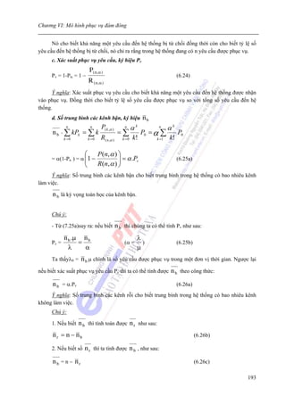 Chương VI: Mô hình phục vụ đám đông


      Nó cho biết khả năng một yêu cầu đến hệ thống bị từ chối đồng thời còn cho biết tỷ lệ số
yêu cầu đến hệ thống bị từ chối, nó chỉ ra rằng trong hệ thống đang có n yêu cầu được phục vụ.
      c. Xác suất phục vụ yêu cầu, ký hiệu Pv
                           P( n ,α )
      Pv = 1-Ptc = 1 −                                                         (6.24)
                           R ( n ,α )
      Ý nghĩa: Xác suất phục vụ yêu cầu cho biết khả năng một yêu cầu đến hệ thống được nhận
vào phục vụ. Đồng thời cho biết tỷ lệ số yêu cầu được phục vụ so với tổng số yêu cầu đến hệ
thống.
      d. Số trung bình các kênh bận, ký hiệu                  nb
              n             n      P( k ,α )       n
                                                         αk         n
                                                                          αk
      n b = ∑ kPk = ∑ k                         =∑            P0 = α ∑         P0
             k =0          k =0    R( n ,α )      k =0   k!        k =1   k!

                       ⎛          P ( n, α ) ⎞
      = α(1-Pn ) = α ⎜1 −                    ⎟ = α .Pv                         (6.25a)
                     ⎜
                       ⎝          R ( n, α ) ⎟
                                             ⎠
      Ý nghĩa: Số trung bình các kênh bận cho biết trung bình trong hệ thống có bao nhiêu kênh
làm việc.

      n b là kỳ vọng toán học của kênh bận.

      Chú ý:

      - Từ (7.25a)suy ra: nếu biết             n b thì chúng ta có thể tính Pv như sau:
             n b .μ n b                                   λ
      Pv =         =                               (α =     )                  (6.25b)
               λ     α                                    μ
      Ta thấyλ0 =    n b μ chính là số yêu cầu được phục vụ trong một đơn vị thời gian. Ngược lại
nếu biết xác suất phục vụ yêu cầu Pv thì ta có thể tính được               n b theo công thức:
      n b = α.Pv                                                               (6.26a)
     Ỳ nghĩa: Số trung bình các kênh rỗi cho biết trung bình trong hệ thống có bao nhiêu kênh
không làm việc.
      Chú ý:

      1. Nếu biết   n b thì tính toán được n r như sau:
      nr = n − nb                                                                        (6.26b)

      2. Nếu biết số   n r thì ta tính được n b , như sau:
      nb = n − nr                                                                        (6.26c)

                                                                                                   193
 