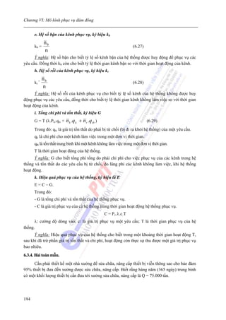 Chương VI: Mô hình phục vụ đám đông


      e. Hệ số bận của kênh phục vụ, ký hiệu kb
             nb
      kb =                                                        (6.27)
             n
      Ỳ nghĩa: Hệ số bận cho biết tỷ lệ số kênh bận của hệ thống được huy động để phục vụ các
yêu cầu. Đồng thời kb còn cho biết tỷ lệ thời gian kênh bận so với thời gian hoạt động của kênh.
      h. Hệ số rỗi của kênh phục vụ, ký hiệu kr
             nb
      kr =                                                        (6.28)
             n
      Ý nghĩa: Hệ số rỗi của kênh phục vụ cho biết tỷ lệ số kênh của hệ thống không được huy
động phục vụ các yêu cầu, đồng thời cho biết tỷ lệ thời gian kênh không làm việc so với thời gian
hoạt động của kênh.
      i. Tổng chi phí và tổn thất, ký hiệu G
      G = T (λ.Ptc.qtc +   nb .q k + n r .q tb )                           (6.29)
      Trong đó: qtc là giá trị tổn thất do phải bị từ chối (bị đi ra khỏi hệ thống) của một yêu cầu.
      qk là chi phí cho một kênh làm việc trong một đơn vị thời gian.
      qtb là tổn thất trung bình khi một kênh không làm việc trong một đơn vị thời gian.
      T là thời gian hoạt động của hệ thống.
      Ý nghĩa: G cho biết tổng phí tổng do phải chi phí cho việc phục vụ của các kênh trong hệ
thống và tổn thất do các yêu cầu bị từ chối, do lãng phí các kênh không làm việc, khi hệ thống
hoạt động.
      k. Hiệu quả phục vụ của hệ thống, ký hiệu là E
      E = C − G.
      Trong đó:
      - G là tổng chi phí và tổn thất của hệ thống phục vụ.
      - C là giá trị phục vụ của cả hệ thống trong thời gian hoạt động hệ thống phục vụ.
                                                   C = Pv.λ.c.T
      λ: cường độ dòng vào; c: là giá trị phục vụ một yêu cầu; T là thời gian phục vụ của hệ
thống.
      Ý nghĩa: Hiệu quả phục vụ của hệ thống cho biết trong một khoảng thời gian hoạt động T,
sau khi đã trừ phần giá trị tổn thất và chi phí, hoạt động còn thực sự thu được một giá trị phục vụ
bao nhiêu.
6.3.4. Bài toán mẫu.
     Cần phải thiết kế một nhà xưởng để sửa chữa, nâng cấp thiết bị viễn thông sao cho bảo đảm
95% thiết bị đưa đến xưởng được sửa chữa, nâng cấp. Biết rằng hàng năm (365 ngày) trung bình
có một khối lượng thiết bị cần đưa tới xưởng sửa chữa, nâng cấp là Q = 75.000 tấn.




194
 