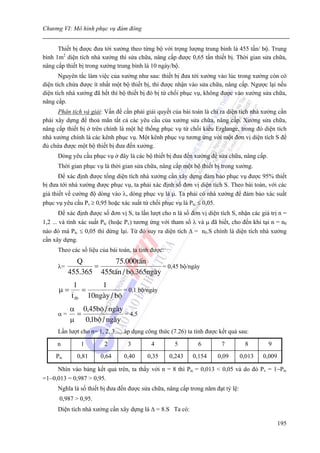 Chương VI: Mô hình phục vụ đám đông


      Thiết bị được đưa tới xưởng theo từng bộ với trọng lượng trung bình là 455 tấn/ bộ. Trung
bình 1m2 diện tích nhà xưởng thì sửa chữa, nâng cấp được 0,65 tấn thiết bị. Thời gian sửa chữa,
nâng cấp thiết bị trong xưởng trung bình là 10 ngày/bộ.
       Nguyên tắc làm việc của xưởng như sau: thiết bị đưa tới xưởng vào lúc trong xưởng còn có
diện tích chứa được ít nhất một bộ thiết bị, thì được nhận vào sửa chữa, nâng cấp. Ngược lại nếu
diện tích nhà xưởng đã hết thì bộ thiết bị đó bị từ chối phục vụ, không được vào xưởng sửa chữa,
nâng cấp.
      Phân tích và giải: Vấn đề cần phải giải quyết của bài toán là chỉ ra diện tích nhà xưởng cần
phải xây dựng để thoả mãn tất cả các yêu cầu của xưởng sửa chữa, nâng cấp. Xưởng sửa chữa,
nâng cấp thiết bị ở trên chính là một hệ thống phục vụ từ chối kiểu Erglange, trong đó diện tích
nhà xưởng chính là các kênh phục vụ. Một kênh phục vụ tương ứng với một đơn vị diện tích S để
đủ chứa được một bộ thiết bị đưa đến xưởng.
      Dòng yêu cầu phục vụ ở đây là các bộ thiết bị đưa đến xưởng để sửa chữa, nâng cấp.
      Thời gian phục vụ là thời gian sửa chữa, nâng cấp một bộ thiết bị trong xưởng.
       Để xác định được tổng diện tích nhà xưởng cần xây dựng đảm bảo phục vụ được 95% thiết
bị đưa tới nhà xưởng được phục vụ, ta phải xác định số đơn vị diện tích S. Theo bài toán, với các
giả thiết về cường độ dòng vào λ, dòng phục vụ là μ. Ta phải có nhà xưởng để đảm bảo xác suất
phục vụ yêu cầu Pv ≥ 0,95 hoặc xác suất từ chối phục vụ là Ptc ≤ 0,05.
        Để xác định được số đơn vị S, ta lần lượt cho n là số đơn vị diện tích S, nhận các giá trị n =
1,2 ... và tính xác suất Ptc (hoặc Pv) tương ứng với tham số λ và μ đã biết, cho đến khi tại n = n0
nào đó mà Ptc ≤ 0,05 thì dừng lại. Từ đó suy ra diện tích Δ = n0.S chính là diện tích nhà xưởng
cần xây dựng.
      Theo các số liệu của bài toán, ta tính được:
             Q         75.000tÊn
      λ=          =                    = 0,45 bộ/ngày
           455.365 455tÊn / bé.365ngµy
             1       1
      μ=        =            = 0,1 bộ/ngày
            t tb 10ngµy / bé
           α 0,45bé / ngµy
      α=     =              = 4,5
           μ   0,1bé / ngµy
      Lần lượt cho n= 1, 2, 3......áp dụng công thức (7.26) ta tính được kết quả sau:

      n         1        2         3         4         5         6        7         8         9
     Ptc      0,81      0,64      0,40     0,35      0,243    0,154      0,09     0,013     0,009

     Nhìn vào bảng kết quả trên, ta thấy với n = 8 thì Ptc = 0,013 < 0,05 và do đó Pv = 1−Ptc
=1−0,013 = 0,987 > 0,95.
      Nghĩa là số thiết bị đưa đến được sửa chữa, nâng cấp trong năm đạt tỷ lệ:
       0,987 > 0,95.
      Diện tích nhà xưởng cần xây dựng là Δ = 8.S Ta có:

                                                                                                    195
 