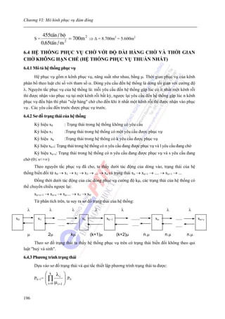Chương VI: Mô hình phục vụ đám đông


                 455tÊn / bé
           S=               2
                              = 700m 2 ⇒ Δ = 8.700m2 = 5.600m2
                0,65tÊn / m
     6.4 HỆ THỐNG PHỤC VỤ CHỜ VỚI ĐỘ DÀI HÀNG CHỜ VÀ THỜI GIAN
     CHỜ KHÔNG HẠN CHẾ (HỆ THỐNG PHỤC VỤ THUẦN NHẤT)
     6.4.1 Mô tả hệ thống phục vụ
           Hệ phục vụ gồm n kênh phục vụ, năng suất như nhau, bằng μ. Thời gian phục vụ của kênh
     phân bố theo luật chỉ số với tham số α. Dòng yêu cầu đến hệ thống là dòng tối giản với cường độ
     λ. Nguyên tắc phục vụ của hệ thống là: mỗi yêu cầu đến hệ thống gặp lúc có ít nhất một kênh rỗi
     thì được nhận vào phục vụ tại một kênh rỗi bất kỳ, ngược lại yêu cầu đến hệ thống gặp lúc n kênh
     phục vụ đều bận thì phải "xếp hàng" chờ cho đến khi ít nhất một kênh rỗi thì được nhận vào phục
     vụ . Các yêu cầu đến trước được phục vụ trước.
     6.4.2 Sơ đồ trạng thái của hệ thống
           Ký hiệu x0          : Trạng thái trong hệ thống không có yêu cầu
           Ký hiệu x1          :Trạng thái trong hệ thống có một yêu cầu được phục vụ
           Ký hiệu xk          :Trạng thái trong hệ thông có k yêu cầu được phục vụ
           Ký hiệu xn+l: Trạng thái trong hệ thống có n yêu cầu đang được phục vụ và l yêu cầu đang chờ
           Ký hiệu xn+s: Trạng thái trong hệ thống có n yêu cầu đang được phục vụ và s yêu cầu đang
     chờ (0≤ s<+∞)
           Theo nguyên tắc phục vụ đã cho, ta thấy dưới tác động của dòng vào, trạng thái của hệ
     thống biến đổi từ x0 → x1 → x2 → x3 → ... → xn và trạng thái xn → xn+1 → .... → xn+1 → ...
           Đồng thời dưới tác động của các dòng phục vụ cường độ kμ, các trạng thái của hệ thống có
     thể chuyển chiều ngược lại:
           xn+s+1 → xn+s → xn.... → x1 → x0
           Từ phân tích trên, ta suy ra sơ đồ trạng thái của hệ thống:
       λ             λ              λ           λ               λ                            λ              λ
x0           x1          ........        xk            xk+1            ........         xn         ......         xn+s
                          ......                                        ......                     ......

       μ            2μ              kμ        (k+1)μ          (k+2)μ              n.μ        n.μ            n.μ
            Theo sơ đồ trạng thái ta thấy hệ thống phục vụ trên có trạng thái biến đổi không theo qui
     luật "huỷ và sinh".
     6.4.3 Phương trình trạng thái
           Dựa vào sơ đồ trạng thái và qui tắc thiết lập phương trình trạng thái ta được:

                   ⎛ k λi ⎞
           Pk+1=   ⎜∏
                   ⎜ μ ⎟ .P0   ⎟
                   ⎝ i =0 i +1 ⎠

     196
 