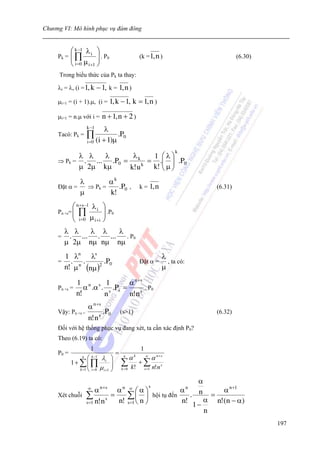 Chương VI: Mô hình phục vụ đám đông


          ⎛ k −1 λ i ⎞
     Pk = ⎜ ∏
          ⎜ μ ⎟ . P0  ⎟                                   (k = 1, n )                                (6.30)
          ⎝ i =0 i +1 ⎠
     Trong biểu thức của Pk ta thay:

     λi = λ, (i = 1, k       − 1, k = 1, n )
     μi+1 = (i + 1).μ, (i = 1, k − 1,             k = 1, n )
     μi+1 = n.μ với i =        n + 1, n + 2 )
                      k −1
                                λ
     Tacó: Pk =       ∏ (i + 1)μ .P0
                      i =0

                                                                                k
           λ λ    λ      λ    1 ⎛λ⎞
     ⇒ Pk = .  ... .P0 = k k = .⎜ ⎟ .P0
           μ 2μ kμ      k! u  k! ⎜ μ ⎟
                                 ⎝ ⎠
             λ        αk
     Đặt α =   ⇒ Pk =    .P0 ,                            k = 1, n                          (6.31)
             μ        k!
            ⎛ n +s−1 λ i       ⎞
     Pn +s= ⎜
            ⎜  ∏               ⎟ .P0
                               ⎟
            ⎝ i =0 μ i + i     ⎠
         λ λ   λ λ   λ
     =    . ... . ... . P0
         μ 2μ nμ nμ nμ
       1 λn λs                                                             λ
     =   . .         .P0                                  Đặt α =            , ta có:
       n! μ n (nμ )2                                                       μ

             1 n s 1           α n +s
     Pn +s =    α .α . s .Ps =        . P0
             n!       n        n! n s
                      α n +s
     Vậy: Pn +s =            .P0           (s>1)                                            (6.32)
                      n! n s
     Đối với hệ thống phục vụ đang xét, ta cần xác định P0?
     Theo (6.19) ta có:
                        1                                 1
     P0 =                              =
                  n
                    ⎛ k −1 λ ⎞              n
                                                  α   k       ∞
                                                                      α n+ s
            1+ ∑⎜∏ i ⎟
                    ⎜              ⎟       ∑              +∑
               k =1 ⎝ i = 0 μ i +1 ⎠       k =0   k!          s =1    n!n s

                                                      α
                              n +s                          n +1  s
                    α ∞
                                    ⎛α⎞αn ∞      α    n = α
                                                                                        n
     Xét chuỗi ∑           =    ∑ ⎜ ⎟ hội tụ đến n! . α n!(n − α)
               s =1 n! n
                         s
                             n! s=1 ⎝ n ⎠
                                                     1−
                                                        n
                                                                                                              197
 