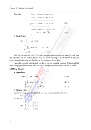 Chương II: Quy hoạch tuyến tính


      Thoả mãn                      a11 x1 +...+ a1i xi +...+a1n xn ≤ b1
                                    a21 x1 +...+ a21xi +...+a2n xn ≤ b2
                                    ------------------------------------
                                    ai1 x1 +...+ aii xi +...+ ain xn ≤ b1     (2.8)
                                    --------------------------------
                                    am1 x1+...+ami xi +...+ amn xn ≤ bm
                                             xi ≤ 0    ( i = 1, n )           (2.9)
      b. Dạng rút gọn.
                         n
               f(x) = Σ     cixi → max
                      j = 1

                             n
                          Σ        aii xi ≤ bi        ( i= 1, m )
                          j = 1

                       xi ≥ 0                         ( δ = 1, n )
      Tính chất của hàm mục tiêu (2.7) và dạng bất phương trình của hệ ràng buộc (2.8) xuất phát
từ ý nghĩa thực tiễn của bài toán đặt ra. Chẳng hạn như bài toán lập kế hoạch sản xuất để hiệu quả
kinh tế tổng cộng lớn nhất, khi phải hạn chế chi tiết nguyên liệu sử dụng.
       Ngược lại, trong bài toán xác định vốn đầu tư cho sản xuất phải khai thác tối đa trang bị kỹ
thuật - công nghệ để sao cho đạt được yêu cầu về giá trị sản phẩm làm ra mà vốn đầu tư ít nhất.
2.2.3 Dạng chính tắc
      a- Dạng đầy đủ
                         n
               f (x) = Σ         cixi → max                                   (2.10)
                       i = 1

                             n
                         Σ        aiixi = bi (i = 1, m )                      (2.11)
                         i = 1


                         xi ≥ 0              (i = 1, n )                      (2.12)
      b. Dạng ma trận:
      Gọi ma trận hàng, gồm các phần tử là hệ số các ẩn trong hàm mục tiêu là C:
               C = [ c1 c2...cn]
      Ma trận cột:

                   ⎡ b1 ⎤              ⎡ x1 ⎤
                   ⎢ ⎥                 ⎢x ⎥
               B = ⎢b2 ⎥ , x =         ⎢ 2⎥
                   ⎢bm ⎥
                   ⎣ ⎦                 ⎢ xn ⎥
                                       ⎣ ⎦




18
 