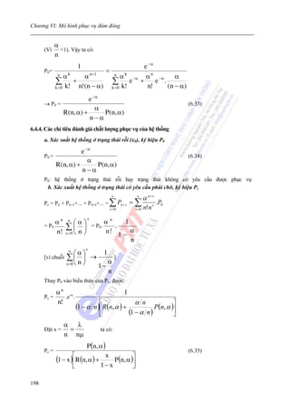 Chương VI: Mô hình phục vụ đám đông


             α
      (Vì      <1). Vậy ta có:
             n
                      1                                        e −α
      P 0=                           =
              n  αk  α n +1                   α k −α
                                              n                 α n −α     α
             ∑ + n!(n − α)                ∑ e                +      e .
                                                                        (n − α)
             k =0 k!                      k =0 k!                n!
                          e −α
      → P0 =                                                                      (6.33)
                             α
             R ( n, α ) +      P ( n, α )
                          n−α
6.4.4. Các chỉ tiêu đánh giá chất lượng phục vụ của hệ thống
      a. Xác suất hệ thống ở trạng thái rỗi (x0), ký hiệu P0

                       e −α
      P0 =                                                                        (6.34)
                          α
             R(n, α) +      P ( n, α )
                       n−α
      P0: hệ thống ở trạng thái rỗi hay trạng thái không có yêu cầu được phục vụ
       b. Xác xuất hệ thống ở trạng thái có yêu cầu phải chờ, ký hiệu Pc
                                          ∞              ∞
                                                               α n+ s
      Pc = Pn + Pn+1+... + Pn+s+... = ∑ Pn + s = ∑                      .P0
                                         s =0           s =0   n! n s
                           s
           αn     ∞
                      ⎛α ⎞ =P .α
                                 n
                                     1
      = P0        ∑ ⎜ n ⎟ 0 n! .       α
           n!     s=0 ⎝  ⎠         1−
                                       n
                          s
                  ∞
                     ⎛α⎞   1
      [vì chuỗi ∑ ⎜ ⎟ →        ]
                s =0 ⎝ n⎠    α
                          1−
                             n
      Thay P0 vào biểu thức của Pc, được:

           α n -α                                 1
      Pc =    .e .
           n!                    ⎡                       α n             ⎤
                      (1 − α n )⎢ R(n, α ) +                     P(n, α )⎥
                                 ⎣                    (1 − α n )         ⎦
                  α λ
      Đặt x =      =             ta có:
                  n nμ
                          P (n, α )
      Pc =                                                                        (6.35)
             (1 − x )⎡R(n, α ) + x P (n, α )⎤
                     ⎢                      ⎥
                     ⎣          1− x        ⎦

198
 