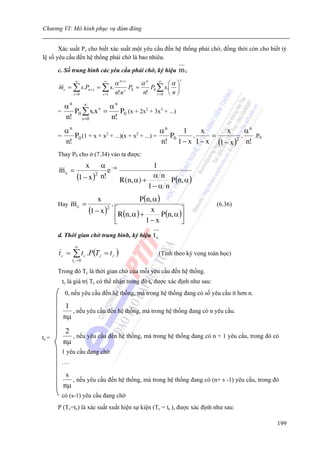 Chương VI: Mô hình phục vụ đám đông


       Xác suất Pc cho biết xác suất một yêu cầu đến hệ thống phải chờ, đồng thời còn cho biết tỷ
lệ số yêu cầu đến hệ thống phải chờ là bao nhiêu.

       c. Số trung bình các yêu cầu phải chờ, ký hiệu                    mc
                                                                          s
                  ∞                ∞
                                             α n+ s     αn
                                                        ⎛α ⎞      ∞
       mc = ∑ s.Pn + s       = ∑ s.     s
                                          P0 =   P0 ∑ s.⎜ ⎟
                 s =0          s =1 n!n        n! s =0 ⎝ n ⎠

         αn    ∞       αn
       =    P0 ∑ s.x =
                    s
                          P0 (x + 2x2 + 3x3 + ...)
         n! s=0        n!
            αn                                       αn    1    x       x      αn
       =       P0 (1 + x + x2 + ...)(x + x2 + ...) =    P0   .     =         .    .P0
            n!                                       n! 1 − x 1 − x (1 − x )2 n!
       Thay P0 cho ở (7.34) vào ta được:
                         x     α −α                       1
       mc =                       e
                   (1 − x )2   n!
                                               R(n, α) +
                                                          αn
                                                                P (n, α )
                                                         1− α n
                               x                       P (n, α )
       Hay      mc =                     .                                              (6.36)
                         (1 − x )      2
                                             ⎡
                                               R(n, α ) +
                                                            x             ⎤
                                                                 P (n, α )⎥
                                             ⎢
                                             ⎣            1− x            ⎦
       d. Thời gian chờ trung bình, ký hiệu                  tc
                 ∞
       tc =     ∑ t c .P(Tc        = tc )                         (Tính theo kỳ vọng toán học)
                tc = 0

       Trong đó Tc là thời gian chờ của mỗi yêu cầu đến hệ thống.
           tc là giá trị Tc có thể nhận trong đó tc được xác định như sau:
            0, nếu yêu cầu đến hệ thống, mà trong hệ thống đang có số yêu cầu ít hơn n.

            1
              , nếu yêu cầu đến hệ thống, mà trong hệ thống đang có n yêu cầu.
           nμ
            2
tc =          , nếu yêu cầu đến hệ thống, mà trong hệ thống đang có n + 1 yêu cầu, trong đó có
           nμ
           1 yêu cầu đang chờ
           ….

            s
              , nếu yêu cầu đến hệ thống, mà trong hệ thống đang có (n+ s -1) yêu cầu, trong đó
           nμ
           có (s-1) yêu cầu đang chờ
       P (Tc=tc) là xác suất xuất hiện sự kiện (Tc = tc ), được xác định như sau:

                                                                                                 199
 
