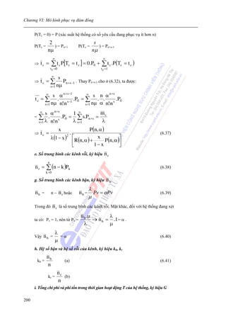 Chương VI: Mô hình phục vụ đám đông


      P(Tc = 0) = P (xác suất hệ thống có số yêu cầu đang phục vụ ít hơn n)
                 2                                   s
      P(Tc =       ) = Pn+1                P(Tc =      ) = Pn+s-1
                nμ                                  nμ
                      ∞                                   ∞
      ⇒   tc =      ∑ t c P[Tc = t c ] = 0.P0 +           ∑ t c .P (Tc = t c )
                    t c =0                               t c =1

                    ∞     s
      ⇒   tc = ∑            Pn +s−1 . Thay Pn+s-1 cho ở (6.32), ta được:
                    s =1 nμ

               ∞    s α n +s−1        ∞ s    n α n +s
      tc = ∑          .        .P0 = ∑ . .            .P0
              s =1 nμ n! n s−1       s =1 nμ α n! n s
          ∞  s α n +s      1 ∞         m
      = ∑ .           .P0 = ∑ s.Pn +s = c
        s =1 λ n! n        λ s=1        λ
                    s


                             x                    P (n, α )
      ⇒   tc =                      .                                               (6.37)
                    λ(1 − x )           ⎡                            ⎤
                                  2
                                          R(n, α ) +        P (n, α )⎥
                                                       x
                                        ⎢
                                        ⎣            1− x            ⎦
      e. Số trung bình các kênh rỗi, ký hiệu               nr
                n
      nr =     ∑ (n − k )Pk                                                         (6.38)
               k =0

      g. Số trung bình các kênh bận, ký hiệu                  nb
                                                   λ
      nb =          n−       n r hoặc       nb =     Pv = αPv                       (6.39)
                                                   μ
      Trong đó        n r là số trung bình các kênh rỗi. Mặt khác, đối với hệ thống đang xét
                                             n b .μ        λ
      ta có: Pv = 1, nên từ Pv =                    → n b = .1 = α .
                                               λ           μ
                        λ
      Vậy     nb =        =α                                                        (6.40)
                        μ
      h. Hệ số bận và hệ số rỗi của kênh, ký hiệu kb, kr
               nb
       kb =                      (a)                                                (6.41)
               n
                          nr
                kr =         (b)
                          n
      i. Tổng chi phí và phí tổn trong thời gian hoạt động T của hệ thống, ký hiệu G

200
 
