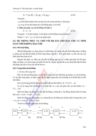 Chương VI: Mô hình phục vụ đám đông


                G = T (qc. m c   + n b .q k + n r .q tb )                                    (6.42)
        Trong đó:
        - qc là tổn thất do phải chờ của một yêu cầu trong một đơn vị thời gian.
        - qk và qtb là các đại lượng cho ở hệ thống phục vụ từ chối.
        k. Hiệu qủa phục vụ của hệ thống, ký hiệu E
                E=C−G                                                                        (6.43)
        Trong đó: - C là giá trị phục vụ thu được của hệ thống trong thời gian T.
        Ở đây C = λcT (c, λ,T cho ở các phần trên)

6.5. HỆ THỐNG PHỤC VỤ CHỜ VỚI ĐỘ DÀI CHỜ HẠN CHẾ VÀ THỜI
GIAN CHỜ KHÔNG HẠN CHẾ
6.5.1. Mô tả hệ thống
      Một hệ thống phục vụ công cộng có n kênh phục vụ, năng suất các kênh bằng nhau và bằng
μ, dòng yêu cầu đến hệ thống là Poát xông dừng, mật độ λ. Thời gian phục vụ một yêu cầu của
kênh tuân theo luật chỉ số.
      Nguyên tắc phục vụ: Một yêu cầu đến hệ thống gặp lúc có ít nhất một kênh rỗi thì được
nhận vào phục vụ ở một trong các kênh rỗi nào đó. Ngược lại nếu tất cả các kênh đều bận thì phải
xếp hàng chờ nếu số yêu cầu chờ bé hơn m.
6.5.2. Trạng thái của hệ thống
        1. Sự thay đổi trạng thái:
      Khi xét một hệ thống phục vụ vấn đề ta quan tâm lớn nhất hiệu quả phục vụ của hệ thống.
Vì vậy đặc trưng phục vụ được chọn để xác định trạng thái của hệ thống là số kênh bận tại mỗi
thời điểm.
        Gọi xk(t) là trạng thái hệ thống có k kênh bận tại thời điểm t. (k = 0,1,2,3.....,n)
        Xn+s(t) là trạng thái hệ thống có n kênh bận và s yêu cầu phải chờ, tại thời điểm t (s =
1,2,.....,m)
       Dưới tác động của dòng yêu cầu đến hệ thông, cường độ λ, hệ thống chuyển dịch từ trạng
thái x0(t) → x1(t) → x2(t) .... → xk(t)...
      Dưới tác động của dòng phục vụ, cường độ kμ, hệ thống lại chuyển dịch từ trạng thái xk(t)
→ xk-1(t) → x2(t) ....→x1(t) → x0(t).
        Từ đó ta có sơ đồ trạng thái của hệ thống:
          λ             λ                 λ                 λ              λ                            λ
x0(t)          x1(t)         ........            xk-1(t)         xk(t)            ........    xn-1(t)
                              ......                                               ......

          μ            2μ               (k-1)μ              kμ           (k+1)μ                         n.μ




                                                                                                              201
 