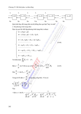 Chương VI: Mô hình phục vụ đám đông


 λ             λ                                  λ                           λ                    λ
       xn(t)              xn+1(t)                            ........              xn+s(t)                  xn+s+1(t)          .....        xn+m(t)
                                                              ......                                                           ....

 nμ            nμ                                nμ                         n.μ                    nμ                   nμ             nμ
      Quá trình thay đổi trạng thái của hệ thống theo qui luật "huỷ và sinh"
      2. Hệ phương trình trạng thái:
      Dựa vào qui tắc thiết lập phương trình trạng thái, ta được:
               0= -λ P0(t) + μP1
               0= - λ P1(t) - μP1 + λ P0 + 2μ P2
               .................................................


               0= λ Pk - kμPk + λPk-1+ (k+1)μPk+1
               .................................................
                                                                                                                             (6.44)
               0= - nμ Pn - λ Pn + λ Pn-1 + nμPn+1
               .................................................


               0 = - nμ Pn+s - λ Pn+s + λPn+s-1 + nμPn+s+1
               .................................................


               0 = - nμPn+m+ λPn+m-1
                               n
      Với điều kiện:         ∑ Pk = 1                         (*)
                             k =0


              λ                          αk              αnαs
      Đặt α =   từ (7.44) ta suy ra Pk =    P0 và Pn+s =        P0                                                           (6.45)
              μ                          k!              n! n s
          α                αn
      Nếu   = 1 thì Pn+s =    P0
          n                n!
                                            α
      Trong (6.45) đặt x =                    , và áp dụng công thức (*) ta có:
                                            n
        ⎛ n αk αk                      m             ⎞
      P0 ⎜ ∑                         ∑ xs ⎟ = 1
        ⎜ k =0 k! + n!                    ⎟
        ⎝                             s =1           ⎠
      Vậy:
                                                                   1                                    1
      + Khi x ≠ 1 thì P0 =                                                         =
                                             n
                                                  αk               αn       m           n
                                                                                              αk       α n (1 − x m )
                                           ∑        k!
                                                             +
                                                                       n!
                                                                            ∑ xs       ∑      k!
                                                                                                   +
                                                                                                        n! 1 − x
                                                                                                                        x
                                           k =0                             s =1       k =0




202
 