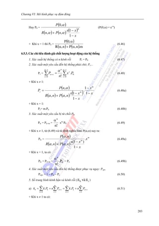 Chương VI: Mô hình phục vụ đám đông


                                P(0,α )
     Hay P0 =                                                            (P(0,α) = e-α)
                                              x(1 − x )
                                                      m

                R(n,α ) + P(n,α )
                                                1− x
                                    P (0, α )
     + Khi x = 1 thì P0 =                                                                 (6.46)
                              R(α, n ) + P (α, n ).m
6.5.3. Các chỉ tiêu đánh giá chất lượng hoạt động của hệ thống
     1. Xác xuất hệ thống có n kênh rỗi                   Pr = P0                         (6.47)
     2. Xác suất một yêu cầu đến hệ thống phải chờ, Pc...
                     m −1
                                   α n m−1
             Pc =    ∑ Pn+ s =     n!
                                      ∑ x s .P0                                           (6.48)
                     s =0              s =0

     + Khi x ≠ 1:

                                    P(n,α )          1 − xm
             Pc =                                  .
                                        x(1 − x m ) 1 − x
                                                                                          (6.48a)
                  R(α , n ) + P(α , n )
                                          1− x
     + Khi x = 1:
             Pc= m.Pn                                                                     (6.48b)
     3. Xác suất một yêu cầu bị từ chối Ptc

                          αn m
             Ptc = Pn+m =    x P0                                                         (6.49)
                          n!
     + Khi x ≠ 1, từ (6.49) và từ định nghĩa hàm P(α,n) suy ra:
                                    P(α , n )
             Ptc =                                               .x m                     (6.49a)
                                            x(1 − x )       m
                      R(α , n ) + P(α , n )
                                              1− x
     + Khi x = 1, ta có:

                            αn
             Ptc = Pn+m =      .P0 = Pn                                                   (6.49b)
                            n!
     4. Xác suất một yêu cầu đến hệ thống được phục vụ ngay: Popv
             Popv = 1 − Ptc − Pc                                                          (6.50)
     5. Số trung bình kênh bận và kênh rỗi ( n b              vµ n r )
                n           m                 n           m
     a) nb = ∑ k .Pk + n∑ Pn+ s = ∑ k .Pk + n∑ Pn+ s                                      (6.51)
              k =0          s =1          k =1            s =1

     + Khi x ≠ 1 ta có:



                                                                                                    203
 
