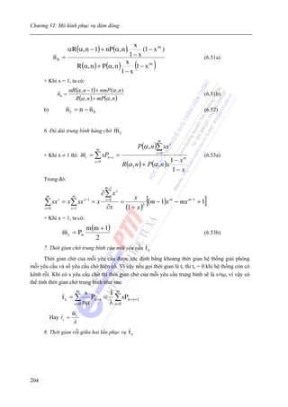Chương VI: Mô hình phục vụ đám đông



                     αR(α, n − 1) + nP (α, n ).
                                                        x
                                                           (1 − x m )
             nb =                                    1− x                                 (6.51a)
                              R(α, n ) + P (α, n )
                                                    x
                                                   1− x
                                                         1− xm   (           )
      + Khi x = 1, ta có:
                     αR(α , n − 1) + nmP(α , n)
              nb =                                                                        (6.51b)
                       R(α , n ) + mP(α , n )
      b)            nr = n − nb                                                           (6.52)


      6. Độ dài trung bình hàng chờ                 mc
                                                                                  m

                                      m
                                                                     P(α , n )∑ sx s
      + Khi x ≠ 1 thì:         mc = ∑ sPn+ s =                                   s =0
                                                                                          (6.53a)
                                                                                1 − xm
                                                         R(α , n ) + P(α , n )x
                                     s =0

                                                                                 1− x
      Trong đó:
                                             m −1
                                            ∂∑ xs
                                                              x
                                                                        [                 ]
       m               m
      ∑ sx s = x∑ sx s−1 = x                 s =0
                                                     =              (m − 1)x m − mx m−1 + 1
      s =0             s =1                  ∂x           (1 − x )2


      + Khi x = 1, ta có:
                                 m (m + 1)
                m c = Pn                                                                  (6.53b)
                                    2
      7. Thời gian chờ trung bình của một yêu cầu                       tc
       Thời gian chờ của mỗi yêu cầu được xác định bằng khoảng thời gian hệ thống giải phóng
mỗi yêu cầu và số yêu cầu chờ hiện có. Vì vậy nếu gọi thời gian là tc thì tc = 0 khi hệ thống còn có
kênh rỗi. Khi có s yêu cầu chờ thì thời gian chờ của mỗi yêu cầu trung bình sẽ là s/nμ, vì vậy có
thể tính thời gian chờ trung bình như sau:
                           m    s        1 m
                tc = ∑            Pn +s = ∑ sPn +s+1
                         s = 0 nμ        λ s =0
                       mc
           Hay t c =
                        λ
      8. Thời gian rỗi giữa hai lần phục vụ                 tr




204
 