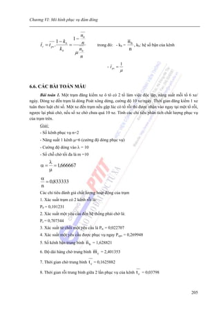 Chương VI: Mô hình phục vụ đám đông


                              nb
                         1−
                   1 − kb      n                               nb
      t r = t pv .        =                trong đó: - kb =       , kb: hệ số bận của kênh
                     kb      n                                 n
                            μ b
                              n
                                                           1
                                                - t pv =
                                                           μ


6.6. CÁC BÀI TOÁN MẪU
      Bài toán 1. Một trạm đăng kiểm xe ô tô có 2 tổ làm việc độc lập, năng suất mỗi tổ 6 xe/
ngày. Dòng xe đến trạm là dòng Poát xông dừng, cường độ 10 xe/ngày. Thời gian đăng kiểm 1 xe
tuân theo luật chỉ số. Một xe đến trạm nếu gặp lúc có tổ rỗi thì được nhận vào ngay tại một tổ rỗi,
ngược lại phải chờ, nếu số xe chờ chưa quá 10 xe. Tính các chỉ tiêu phân tích chất lượng phục vụ
của trạm trên.
      Giải:
      - Số kênh phục vụ n=2
      - Năng suất 1 kênh μ=6 (cường độ dòng phục vụ)
      - Cường độ dòng vào λ = 10
      - Số chỗ chờ tối đa là m =10
              λ
      α=        = 1,666667
              μ
      α
        = 0,833333
      n
      Các chỉ tiêu đánh giá chất lượng hoạt động của trạm
      1. Xác suất trạm có 2 kênh rỗi là:
      P0 = 0,101231
      2. Xác suất một yêu cầu đến hệ thống phải chờ là:
      Pc = 0,707344
      3. Xác suất từ chối một yêu cầu là Ptc = 0,022707
      4. Xác suất một yêu cầu được phục vụ ngay Popv = 0,269948
      5. Số kênh bận trung bình    n b = 1,628821
      6. Độ dài hàng chờ trung bình    m c = 2,401353
      7. Thời gian chờ trung bình    t c = 0,1625882
      8. Thời gian rỗi trung bình giữa 2 lần phục vụ của kênh      t r = 0,03798


                                                                                               205
 