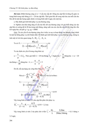 Chương VI: Mô hình phục vụ đám đông


      Bài toán 2.Một thương cảng có n = 5 cầu tàu xếp dỡ. Dòng tàu cập bến là dòng tối giản và
trung bình trong một tháng có λ = 20 tàu cập bến. Thời gian bốc dỡ xong một tàu của mỗi cầu tàu
bốc dỡ là một đại lượng ngẫu nhiên và trung bình mất 6 ngày cho một tàu.
      a. Hãy đánh giá tình hình phục vụ của thương cảng.
      b. Nghiên cứu khả năng tăng số cầu tàu bốc dỡ của thương cảng với giả thiết dòng các tàu
cập bến có cường độ là 20 tàu trong một tháng, năng suất của các cầu tầu xếp dỡ khi tăng lên vẫn
là 6 ngày/tàu, chi phí qc= qk; qtb= 1000$
      Giải: Từ các yếu tố của thương cảng cho ở trên, ta suy ra hoạt động của thương cảng chính
là một hệ thống phục vụ chờ thuần nhất. Để đánh giá tình hình phục vụ của thương cảng, chúng ta
tính một số chỉ tiêu quan trọng; Pc,    m c , t c , n r , kr
                                    P (n, α )
      Ta có: Pc =                                          (a)
                               ⎡                         ⎤
                       (1 − x )⎢R(n, α ) +   x
                                                P (n, α )⎥
                               ⎣           1− x          ⎦
      Ta xác định các yếu tố trong công thức (a)
              λ                                                              6
      α=        = λ.t p . Theo giả thiết λ = 20 tàu/tháng; t p = 6ngày/tàu =    tháng/tàu → α = 20
              μ                                                              30
               6                      α 4
tàu/tháng x       tháng/tàu = 4 , x =  = <1
               30                     n 5
                                                e − α .α n
      Do đó, nếu áp dụng các công thức P(n,α) =            và
                                                    n!
                             ne − α .α k     n
                R(n,α) = ∑               = ∑ P (k, α ) vào (a) ta được:
                         k =0     k!       k =0

                                    P (n, α )
                Pc =
                       (1 − x )⎡R(n, α ) + x P (n, α )⎤
                               ⎢                      ⎥
                               ⎣          1− x        ⎦
                                   0,1563
                =                                        = 0,555
                             ⎡                         ⎤
                    (1 − 4 5)⎢0,7851 +    45
                                                 0.1563⎥
                             ⎣         (1 − 4 5)       ⎦
      Vậy trung bình có trên 55% tàu cập bến phải chờ phục vụ
                   x            4/5
      mc =              Pc =             0,555 = 2,2 tàu
                (1 − x)      (1 − 4 / 5)
                                                                      mc      2,2tµu
      Vậy trung bình có trên 2 tàu phải chờ ở bến              tc =      =                 = 0,11 tháng ≈
                                                                      λ    20tµu / th ¸ ng
3,3 ngày

206
 