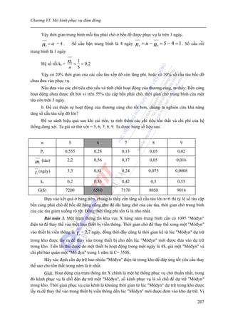Chương VI: Mô hình phục vụ đám đông


              Vậy thời gian trung bình mỗi tàu phải chờ ở bến để được phục vụ là trên 3 ngày.

              n    b
                       =α =4.        Số cầu bận trung bình là 4 ngày            nr = n − nb = 5 − 4 = 1 . Số cầu rỗi
trung bình là 1 ngày

              Hệ số rỗi kr =     nr
                                       =
                                           1
                                             = 0,2
                                 n         5
      Vậy có 20% thời gian của các cầu tàu xếp dỡ còn lãng phí, hoặc có 20% số cầu tàu bốc dỡ
chưa đưa vào phục vụ.
      Nếu đưa vào các chỉ tiêu chủ yếu và tính chất hoạt động của thương cảng, ta thấy: Bến cảng
hoạt động chưa được tốt bởi vì trên 55% tàu cập bến phải chờ, thời gian chờ trung bình của một
tàu còn trên 3 ngày.
      b. Để cải thiện sự hoạt động của thương cảng cho tốt hơn, chúng ta nghiên cứu khả năng
tăng số cầu tàu xếp dỡ lên?
      Để so sánh hiệu quả sau khi cải tiến, ta tính thêm các chỉ tiêu tổn thất và chi phí của hệ
thống đang xét. Ta giả sử thử với = 5, 6, 7, 8, 9. Ta được bảng số liệu sau:


              n                  5                         6               7              8              9
              Pc                0,555                     0,28           0,13           0,05            0,02

  m       c
              (tàu)              2,2                      0,56           0,17           0,05           0,016

  t   c
          (ngày)                 3,3                      0,81           0,24           0,075          0,0008

              kr                 0,2                      0,33           0,42            0,5            0,55
          G($)                  7200                     6560            7170           8050           9016
        Dựa vào kết quả ở bảng trên, chúng ta thấy cần tăng số cầu tàu lên n=6 thì tỷ lệ số tàu cập
bến cảng phải chờ để bốc dỡ hàng cũng như độ dài hàng chờ của các tàu, thời gian chờ trung bình
của các tàu giảm xuống rõ rệt. Đồng thời tổng phí tổn G là nhỏ nhất.
        Bài toán 3. Một trạm thông tin khu vực X hàng năm trung bình cần có 1095 "Môđyn"
điện tử để thay thế vào một loại thiết bị viễn thông. Thời gian chờ để thay thế xong một "Môđyn"
vào thiết bị viễn thông là                 t   p
                                                   = 2,7 ngày, đồng thời đây cũng là thời gian kể từ lúc "Môđyn" dự trữ
trong kho được lấy ra để thay vào trong thiết bị cho đến lúc "Môđyn" mới được đưa vào dự trữ
trong kho. Tiền lãi thu được do một thiết bị hoạt động trong một ngày là 4$, giá một "Môđyn" và
chi phí bảo quản một "Mô đyn" trong 1 năm là C= 350$.
        Hãy xác định cần dự trữ bao nhiêu "Môđyn" điện tử trong kho để đáp ứng tốt yêu cầu thay
thế sao cho tổn thất trong năm là ít nhất.
        Giải: Hoạt động của trạm thông tin X chính là một hệ thống phục vụ chờ thuần nhất, trong
đó kênh phục vụ là chỗ đến dự trữ một "Môđyn", số kênh phục vụ là số chỗ để dự trữ "Môđyn"
trong kho. Thời gian phục vụ của kênh là khoảng thời gian từ lúc "Môđyn" dự trữ trong kho được
lấy ra để thay thế vào trong thiết bị viễn thông đến lúc "Môđyn" mới được đem vào kho dự trữ. Vị

                                                                                                                   207
 