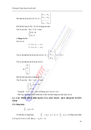 Chương II: Quy hoạch tuyến tính


                                          ⎡a11 ......a1n ⎤
                                          ⎢a ......a ⎥
       Ma trận hệ số các ẩn ở (2.11): A = ⎢
                                              21        2n ⎥

                                          ⎢............... ⎥
                                          ⎢                ⎥
                                          ⎣a m1 ......a mn ⎦
       Khi đó bài toán (2.10) ÷ (2.12) có dạng ma trận:
       Tìm X sao cho: f(x) = C.X → max
                               A.X = B
                                X≥ 0
       c. Dạng véc tơ:
       Gọi véc tơ:
                             c = ( c1 , c2 , ... , cn )
                             x = ( x1 , x2 , ... , xn )

                                                      ⎛ a1 j             ⎞
                                                      ⎜                  ⎟
       Véc tơ cột lập bởi hệ số các ẩn ở (2.2)2: Aj = ⎜ a 2 j            ⎟ ( j = 1, n )
                                                      ⎜                  ⎟
                                                      ⎜a                 ⎟
                                                      ⎝ mj               ⎠
       Véc tơ cột lập bởi hệ số tự do ở (3.5):
                    ⎛ b1 ⎞
                    ⎜ ⎟
                    ⎜ b2 ⎟
                 B =⎜ ⎟
                      ...
                    ⎜ ⎟
                    ⎜b ⎟
                    ⎝ m⎠
       Khi đó, bài toán trên có dạng véc tơ:
       Tìm X sao cho: f(x) = <c.x> → max
                                n
                               Σ      Aj xj = B
                              j = 1

                               x≥0
        Trong đó: <c,x> = cjxj - tích vô hướng của 2 véc tơ c và x.
        Như vậy, bài toán QHTT chính tắc có thể viết dưới dạng ma trận hoặc véc tơ.

2.3. CÁC PHÉP BIẾN ĐỔI DẠNG CỦA BÀI TOÁN QUY HOẠCH TUYẾN
TÍNH
2.3.1. Ràng buộc:
                     n
                   Σ       aij xj ≥ bi
                   j = 1

                                                     n                            n
       Có thể đưa về ràng buộc:                     Σ      ( -aij ) . xj ≤ - bi ⇔ Σ      a'ij xj ≤ b'i bằng cách nhận
                                                   j = 1                         j = 1

2 vế của (2.7) với (-1) rồi đặt a'ij = - aij, b’i = -bi
                                                                                                                  19
 