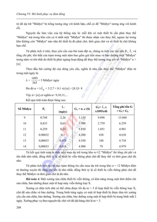 Chương VI: Mô hình phục vụ đám đông


trí để dự trữ "Môđyn" bị trống tương ứng với kênh bận, chỗ có để "Môđyn" tương ứng với kênh
rỗi.
       Nguyên tắc làm việc của hệ thống này là: mỗi khi có một thiết bị cần phải thay thế
"Môđyn" mà trong kho còn có ít nhất một "Môđyn" thì được nhận vào thay thế, ngược lại trong
kho không còn "Môđyn" nào nữa thì thiết bị đó phải chờ, thời gian chờ và số thiết bị chờ không
hạn chế.
        Từ phân tích ở trên, theo yêu cầu của bài toán đặt ra, chúng ta tính các chỉ tiêu Pc, t c và
tổng chi phí, tổn thất của trạm trong một năm bao gồm giá tiền mua và bảo dưỡng một "Môđyn"
trong năm và tổn thất do thiết bị phải ngừng hoạt động để thay thế tương ứng với số "Môđyn" n >
[α]
       Theo đầu bài cường độ của dòng yêu cầu, nghĩa là nhu cầu thay thế "Môđyn" điện tử
trong một ngày là:
               1095
          λ=        = 3 Môđyn/ ngày
                365
          Do đó α = λ t p = 3.2,7 = 8,1 và [α] = [8,1]= 8

          Vậy n> [α] có nghĩa n= 9,10,11,...
          Kết quả tính toán được bảng sau:

                                       tc                         G2= t c x     Tổng phí tổn G
 Số Môđyn              Pc                         G1 = n .c ($)
                                     (ngày)                       x1095x4$        = G1+ G2

      9              0,744            2,26           3.150         9.898             13.048
      10              0,433           0,63           3.500         2.759             6.259
      11              0,259           0,24           3.850         1.051             4.901
      12            0.00032            0,1           4.200          438              4.638
      13            0,00033           0,078          4.550          188              4.738
      14            0,00033           0,018          4.900           79              4.979
        Từ kết quả tính toán ta thấy nếu mua dự trữ trong kho n=12 "Môđyn" thì tổng chi phí và
tổn thất nhỏ nhất, đồng thời tỷ lệ số thiết bị viễn thông phải chờ để thay thế và thời gian chờ đủ
nhỏ.
        Từ phân tích trên ta chỉ đạo trạm thông tin cần mua dự trữ trong kho n = 12 Môđyn điện
tử thường xuyên thì tổng phí tổn là nhỏ nhất, đồng thời tỷ lệ số thiết bị viễn thông phải chờ để
thay thế Môđyn và thời gian chờ là đủ nhỏ.
       Bài toán 4. Một xưởng sửa chữa thiết bị viễn thông, có khả năng trong một thời điểm chỉ
sửa chữa, bảo dưỡng được một tổ hợp máy viễn thông loại X.
       Xưởng có diện tích nhà có thể chứa được tối đa m = 3 tổ hợp thiết bị viễn thông loại X,
chờ để sửa chữa và bảo dưỡng. Trung bình từng ngày có một tổ hợp thiết bị được đưa tới xưởng
yêu cầu sửa chữa, bảo dưỡng. Xưởng sửa chữa, bảo dưỡng xong một tổ hợp thiết bị trung bình mất 2
ngày. Xưởng phục vụ theo nguyên tắc chờ với độ dài hàng chờ là m = 3.

208
 