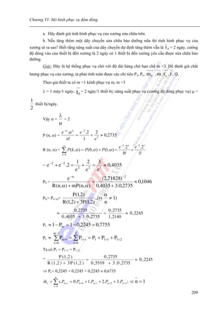 Chương VI: Mô hình phục vụ đám đông


       a. Hãy đánh giá tình hình phục vụ của xưởng sửa chữa trên.
       b. Nếu tăng thêm một dây chuyền sửa chữa bảo dưỡng nữa thì tình hình phục vụ của
xưởng sẽ ra sao? Biết rằng năng suất của dây chuyền dự định tăng thêm vẫn là t p = 2 ngày, cường
độ dòng vào của thiết bị đến xưởng là 2 ngày có 1 thiết bị đến xưởng yêu cầu được sửa chữa bảo
dưỡng.
       Giải: Đây là hệ thống phục vụ chờ với độ dài hàng chờ hạn chế m =3. Để đánh giá chất
lượng phục vụ của xưởng, ta phải tính toán được các chỉ tiêu Po, Pc,             m c , m , t c , t , Q.
       Theo giả thiết ta có m =1 kênh phục vụ m, m =3

       λ = 1 máy/1 ngày;          t p = 2 ngày/1 thiết bị; năng suất phục vụ (cường độ dòng phục vụ) μ =
1
  thiết bị/ngày.
2
                       λ
       Vậy α =           =2
                       μ
                         e −α .α n e −2 .2 2
       P (n, α) =                 =       = 2 ≈ 0,2735
                             n!       1    e
                          n
                                                            e −2 .2 o e −2 .21
       R (n, α) =        ∑ P(k ,α ) = P(0,α ) + P(1,α ) =
                         k =0                                  0!
                                                                     +
                                                                         1!
                                 1   2   3
       =    e −2 + e −2 .2 =       + 2 = 2 ≈ 0,4035
                                 e2 e   e
                   e −α            (2,71828) −2
       P0 =                    =                  ≈ 0,1046
            R(n, α) + mP (n, α) 0,4035 + 3.0,2735
                              P (1,2)           α
       Ptc= Pn+m=                          , (vì ≠ 1)
                         R(1,2) + 3P (1,2)      n
                                 0 , 2735          0 , 2735
                     ≈                           =          ≈ 0 , 2245
                         0 , 4035 + 3 . 0 , 2735   1, 2140
       Pv   ≈ 1 − Ptc = 1 − 0,2245 = 0,7755
                m −1             2
       Pc   ≈   ∑ Pn +s = ∑ P1+s = P1 + P1+1 + P1+2
                1=0             s =0

       Ta có P1 = P1+1 = P1+2

       =            P (1 , 2 )                  0 , 2735
                                      =                                ≈ 0 , 2245
            R (1 , 2 ) + 3 P (1 , 2 )   0 , 5519 + 3 . 0 , 2735
       ⇒ Pc= 0,2245 + 0,2245 + 0,2245 ≈ 0,6735
                 m
        mc = ∑ s.Pn + s = 0.Pn + 0 + 1.Pn +1 + 2.Pn + 2 + 3.Pn +3 ; vì n = 1
                s =0

                                                                                                          209
 