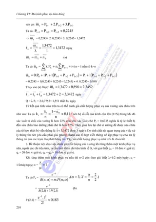 Chương VI: Mô hình phục vụ đám đông


        nên có:   m c = P1+1 + 2.P1+2 + 3.P1+3
        Ta có:    P1+1 = P1+2 = P1+3 ≈ 0,2245
        ⇒   m c = 0,2245+ 2. 0,2245+ 3. 0,2245= 1,3472
                m c 1,3472
        tc =       =       = 1,3472 ngày
                λ      1
        ml = mc + nb                             (a)
                          n               m
        Ta có    nb =   ∑ k.Pk + n.∑ Pn +s vì vì n = 1 nếu có k=o
                        k =0              s =1

        n b = 0.P0 + 1P1 + 1(P1+1 + P1+2 + P1+3 ) = P1 + 1(P1+1 + P1+2 + P1+3 )
        = 0,2245 + 1(0,2245+ 0,2245+ 0,2245) ≈ 4. 0,2245= 0,898
        Thay vào (a) được:      m l = 1,3472 + 0,898 = 2,2452
        t 1 = t c + t p = 1,3472 + 2 = 3,3472 ngày
        Q = λ Pv = 2.0,7755= 1,551 thiết bị/ ngày
        Từ kết quả tính toán trên ta có thể đánh giá chất lượng phục vụ của xưởng sửa chữa trên
                          nr 1 − nb
như sau: Ta có     kr =     =       ≈ 0,11 : nên hệ số rỗi của kênh còn lớn (11%) trong khi đó
                          n     n
xác xuất từ chối của xưởng là hơn 22% còn lớn, xác xuất chờ Pc = 0,6735 nghĩa là tỷ lệ thiết bị
đến sửa chữa bảo dưỡng phải chờ là hơn 67%. Thời gian lưu lại chờ ở xưởng để được sửa chữa
của tổ hợp thiết bị viễn thông là t ≈ 3,3472 (hơn 3 ngày). Do tính chất rất quan trọng của việc xử
lý thông tin nên yêu cầu phải giải phóng nhanh các tổ hợp viễn thông để kịp phục vụ cho xử lý
thông tin của các trạm thu phát thông tin. Vậy với chất lượng phục vụ như trên là chưa tốt.
        b. Để thuận tiện cho việc đánh giá chất lượng của xưởng khi tăng thêm một kênh phục vụ
nữa, ngoài các chỉ tiêu trên, ta cần tính thêm chỉ tiêu kinh tế G, với giả thiết qtc = 10 đơn vị giá trị:
qc = 20 đơn vị giá trị, qk = qtp = 10 đơn vị giá trị.
        Khi tăng thêm một kênh phục vụ nữa thì n=2 còn theo giả thiết λ=1/2 máy/ngày; μ =
                      λ
1/2máy/ngày; α =        =1
                      μ
                           e −α                      α 2
        Ta có Po =                      , (m = 3, X = = .)
                   R(n,α ) + m.P(m, α )              n 2
                             e −1
                  =                                    (b)
                      R (2,1) + 3P(2,1)

                  e −1 .12
        P (2,1) =          ≈ 0,183
                     2!
210
 