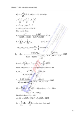 Chương VI: Mô hình phục vụ đám đông


                       2
      R(2,1) =       ∑ R( k,1) = P(0,1) + P(1,1) + P(2,1)
                    k =0

          e −1 .10 e −1 .11 e −1 .12
      =           +        +
             01       1!       2!
      =   e −1 + e −1 .1 + e −1 .2 −1
       ≈ 0,367+ 0,367+ 0,183= 0, 917
      Thay vào (b) được:

                 e −1          0,367
      P0 =                =              = 0,250
           0,917 + 3.0,183 0,917 + 0,549
             m −1              2
      Pc =   ∑ Pn +s = ∑ P2+s                                  (n = 2, m = 3)
             s =0             s =0

                                                    α 1
        = P2+0 + P2+1 + P2+2 ; vì x=                 = ≠ 1 nên ta có
                                                    n 2

     P 2 +1 + P 2 + 2      =
                                            (1 2 )3 .P (2,1)  =
                                                                   1 .0,183
                                                                     8             = 0,017
                                                 [1 − (1 2 ) ] 0,917 + 0,183 . 7 4
                                                            3
                             R ( 2,1) + P ( 2,1)
                                                    1−1 2

                 αn
                                                        2           2
                                 1      1
      Pn+0 =Pn =    P0 ⇒ P2 +0 =   P0 =    .0,250
                 n!              2      2!
      Vậy Pc = P2+0 + P2+1 + P2+2 = 0,250 + 0,017+ 0,017= 0,284
                                   m
      Ptc= Pn+m                x       .P ( n ,1)           (vì X ≠ 1)
                                               1− X    m
                      R ( n ,1). P ( n ,1)
                                                1− X
      =       (1 2 )3 .P ( 2 ,1)               ≈
                                                         1 8 . 0 ,183
                                                                          ≈ 0 ,017
                                                    0 ,917 + 0 ,183 . 7 4
          R (2 ,1 ) + P (2 ,1 )
                                7/8
                                     1/ 2
                 m                      3
       m c = ∑ s.Pn +s = ∑ s.P2 +s = 0.P2+0 + P2+1 + 2.P2+2 + 3.P3+3
                s =0                   s =0

                              = P2+1 + 2.P2+2 + 3.P2+3
      Ta có P2+1 = P2+2 = P2+3 = 0,017
      nên    m c = 0,017 + 2.0,017 + 3.0,017 = 0,102
                n                      m
       nb =    ∑ k.Pk + n ∑ Pn +s , vì n=2, m =3 nên ta có
               k =o                    s =1



                                                                                             211
 