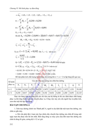 Chương VI: Mô hình phục vụ đám đông


          →    n b = 0.P0 + 1.P1 + 2.P2 + 2(P2+1 + P2+2 + P2+3)
               α1     11
          P1 =    P0 = .0,250 = 0,250
               1!     1!
                 α2     12   1
          P 2=      P0 = P0 = 0,183 = 0,091
                 2!     2!   2
          P2+1= P2+2= P2+3= 0,017
          Do đó        n b = 0,250 + 2.0,091 + 2(0,017 + 0,017 + 0,017 ) = 0,534
                       m l = m c + n b = 0,102 + 0,534 = 0,636.
                                  mc
          tl = tc + tp =             + tp .
                                  λ
                                                      −
       Ta có     λ = 1 / 2, mc = 0,102. Do t p = 2,               nên ta có:

                   0,102
          tl =           + 2 = 2,204
                    1/ 2
          Q=     λ.Pv = 1 2 (1 − Ptc ) ≈ 1 2 (1 − 0,017) = 0,491 thiết bị/ngày
                   (                                  )
          G=T mc .q c + nb q k + nr qtp − λPtc .qtc .Vì T=1 nên ta có:

          = (0,102. 20+ 0,534.10+ (2- n b ) . 10 +1/2, 0,017.10)
          = 2,040 + 5,340 + 14,660 + 0,085 = 22,125 đơn vị tiền.
          Để tiện phân tích chất lượng hoạt động của xưởng khi n =1, n = 2 ta lập bảng kết quả sau:

                                      Các chỉ tiêu của xưởng sửa chữa bảo dưỡng
Số kênh
phục vụ       Po            Ptc      Pv         Pc                                                       G
                                                           mc       ml           tc      tl       Q

n =1      0,1046 0,2245 0,7755 0,6735 1,3472 2,2452 1,3472 3,3472 1,551                                39,189
n =2      0,250           0,017    0,983      0,284       0,102    0,636       0,204   2,204   0,491   22,125
      Dựa vào bảng trên, ta phân tích các chỉ tiêu của hệ thống từ đó xác định được chất lượng
 phục vụ khi tăng thêm một dây chuyền phục vụ. Công việc này yêu cầu người học tự phân tích,
 xem như một bài tập vận dụng.

 BÀI TẬP CHƯƠNG 6
       1. Trên trục đường chính vào Thành phố A, người ta dự định đặt một trạm bảo dưỡng, sửa
 chữa xe gắn máy.
         a. Hỏi cần phải đặt ở trạm này bao nhiêu dây chuyền bảo dưỡng sửa chữa để trong một
 ngày trạm thu được tiền lãi lớn nhất. Biết rằng dòng xe máy (yêu cầu) đến trạm bảo dưỡng sửa
 chữa là dòng tối giản, cường độ λ=12 xe/ giờ.

 212
 