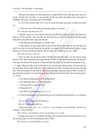 Chương VI: Mô hình phục vụ đám đông


        Thời gian bảo dưỡng sửa chữa xong một xe trung bình hết 2 giờ. Một ngày trạm làm việc
16 giờ. Chi phí cho việc phục vụ của một dây chuyền sửa chữa, bảo dưỡng trong một ngày là
400.000đ. Tiền phục vụ thu được một xe là 60.000đ.
       b. Với số dây chuyền được bố trí ở (a) thì trong một ngày trạm phục vụ được bao nhiêu
xe?
       c. Tính toán các chỉ tiêu đánh giá chất lượng phục vụ của trạm.
      HD: Xem bài toán mẫu ở mực 6.6.
      2. Một bến cảng có n=5 cầu xếp dỡ. Dòng yêu cầu đến bến là dòng tối giản, trung bình một
tháng có 20 tàu cập bến. Thời gian bốc dỡ xong một tàu của mỗi cầu bốc dỡ là một đại lượng
ngẫu nhiên, trung bình mất 6 ngày cho một tàu.
       a. Hãy đánh giá tình hình phục vụ của bến cảng.
        b. Hãy nghiên cứu khả năng tăng số cầu tàu bốc dỡ của bến cảng sao cho đạt hiệu quả
kinh tế cao hơn, với giả thiết dòng các tàu cập bến có cường độ là 20 tàu trong một tháng và năng
suất của các cầu tàu xếp dỡ, khi tăng lên, vẫn là 6 ngày/ tàu. Chi phí qc =qk, qtb= 1000$
      HD: Xem bài toán 2. Mục 6.6
     3. Hãy xác định cầu dự trữ bao nhiêu "Tổ hợp linh kiện bưu điện", sao cho phí tổn trong
năm là ít nhất. Biết rằng hàng năm trung bình cần có 1095 "tổ hợp linh kiện bưu điện" để thay thế.
Thời gian chờ để thay thế xong một "tổ hợp linh kiện bưu điện" cho một thiết bị trung bình là   t Pv
= 2,7 ngày. Đồng thời đây cũng là thời gian từ lúc "tổ hợp linh kiện bưu điện" dự trữ trong kho
lấy ra để thay thế vào thiết bị đến lúc "tổ hợp linh kiện bưu điện" mới được đưa vào dự trữ trong
kho. Tiền lãi thu được do một thiết bị viễn thông hoạt động trong một ngày là 400$. Giá một "tổ
hợp linh kiện bưu điện" và chi phí bảo quản một "tổ hợp linh kiện bửu điện" đó trong một năm là:
C = 35.0$.
       a. Xác định hệ thống phục vụ là hệ thống loại gì?
       b. Xác định kênh phục vụ của một hệ thống.
       c. Thời gian phục vụ của mỗi kênh.
       d. Trạng thái P0 Pv.
       e. Xác định các chỉ tiêu phục vụ: Ptc,   tc , G
      4. Có hai hệ thống phục vụ, trong đó dòng vào các hệ thống là dòng tối giản và có cường độ
λ.
       Hệ 1 có n kênh, năng suất mỗi kênh là μ
       Hệ 2 có 1 kênh, năng suất là nμ.
        Chứng minh rằng với μ > 0; λ > 0 và n >1 xác suất phục vụ của hệ thống 1 lớn hơn xác
suất phục vụ của hệ thống 2.
      HD: Tính PPV của hệ thống 1 và PPV của hệ thống 2 và so sánh.
      5. Chứng minh rằng với m>0 bất kỳ hệ thống chờ với độ dài hàng chờ hạn chế (m) có tỷ lệ
yêu cầu được phục vụ cao hơn hệ thống từ chối cổ điển.
      HD: Tính PPV của hai hệ thống và so sánh.

                                                                                                213
 