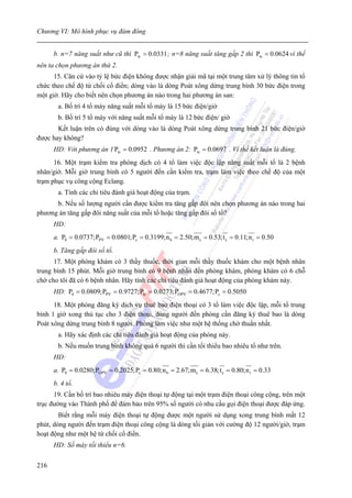 Chương VI: Mô hình phục vụ đám đông


      b. n=7 năng suất như cũ thì Ptc = 0.0331 ; n=8 năng suất tăng gấp 2 thì Ptc = 0.0624 vì thế
nên ta chọn phương án thứ 2.
      15. Căn cứ vào tỷ lệ bức điện không được nhận giải mã tại một trung tâm xử lý thông tin tổ
chức theo chế độ từ chối cổ điển; dòng vào là dòng Poát xông dừng trung bình 30 bức điện trong
một giờ. Hãy cho biết nên chọn phương án nào trong hai phương án san:
       a. Bố trí 4 tổ máy năng suất mỗi tổ máy là 15 bức điện/giờ
       b. Bố trí 5 tổ máy với năng suất mỗi tổ máy là 12 bức điện/ giờ
       Kết luận trên có đúng với dòng vào là dòng Poát xông dừng trung bình 21 bức điện/giờ
được hay không?
      HD: Với phương án 1 Ptc = 0.0952 . Phương án 2: Ptc = 0.0697 . Vì thế kết luận là đúng.
      16. Một trạm kiểm tra phòng dịch có 4 tổ làm việc độc lập năng suất mỗi tổ là 2 bệnh
nhân/giờ. Mỗi giờ trung bình có 5 người đến cần kiểm tra, trạm làm việc theo chế độ của một
trạm phục vụ công cộng Eclang.
       a. Tính các chỉ tiêu đánh giá hoạt động của trạm.
      b. Nếu số lượng người cần được kiểm tra tăng gấp đôi nên chọn phương án nào trong hai
phương án tăng gấp đôi năng suất của mỗi tổ hoặc tăng gấp đôi số tổ?
      HD:
      a. P0 = 0.0737;PPV = 0.0801;Pc = 0.3199;n b = 2.50;m c = 0.53; t c = 0.11;n r = 0.50
      b. Tăng gấp đôi số tổ.
      17. Một phòng khám có 3 thầy thuốc, thời gian mỗi thầy thuốc khám cho một bệnh nhân
trung bình 15 phút. Mỗi giờ trung bình có 9 bệnh nhân đến phòng khám, phòng khám có 6 chỗ
chờ cho tôi đã có 6 bệnh nhân. Hãy tính các chỉ tiêu đánh giá hoạt động của phòng khám này.
      HD: P0 = 0.0809;PPV = 0.9727;Ptc = 0.0273;POPV = 0.4677;Pc = 0.5050
      18. Một phòng đăng ký dịch vụ thuê bao điện thoại có 3 tổ làm việc độc lập, mỗi tổ trung
bình 1 giờ xong thủ tục cho 3 điện thoại, dòng người đến phòng cần đăng ký thuê bao là dòng
Poát xông dừng trung bình 8 người. Phòng làm việc như một hệ thống chờ thuần nhất.
       a. Hãy xác định các chỉ tiêu đánh giá hoạt động của phòng này.
       b. Nếu muốn trung bình không quá 6 người thì cần tối thiểu bao nhiêu tổ như trên.
      HD:
      a. P0 = 0.0280;POPV = 0.2025;Pc = 0.80;n b = 2.67;m c = 6.38; t c = 0.80;n r = 0.33
      b. 4 tổ.
      19. Cần bố trí bao nhiêu máy điện thoại tự động tại một trạm điện thoại công cộng, trên một
trục đường vào Thành phố để đảm bảo trên 95% số người có nhu cầu gọi điện thoại được đáp ứng.
        Biết rằng mỗi máy điện thoại tự động được một người sử dụng xong trung bình mất 12
phút, dòng người đến trạm điện thoại công cộng là dòng tối giản với cường độ 12 người/giờ, trạm
hoạt động như một hệ từ chối cổ điển.
      HD: Số máy tối thiểu n=6.


216
 