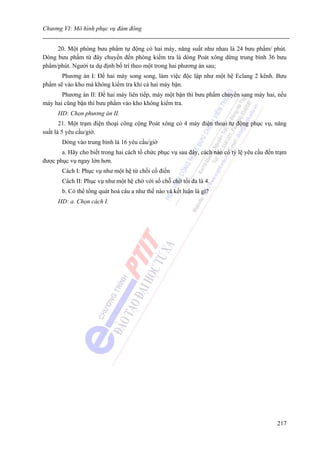 Chương VI: Mô hình phục vụ đám đông


     20. Một phòng bưu phẩm tự động có hai máy, năng suất như nhau là 24 bưu phẩm/ phút.
Dòng bưu phẩm từ đây chuyển đến phòng kiểm tra là dòng Poát xông dừng trung bình 36 bưu
phẩm/phút. Người ta dự định bố trí theo một trong hai phương án sau;
       Phương án I: Để hai máy song song, làm việc độc lập như một hệ Eclang 2 kênh. Bưu
phẩm sẽ vào kho mà không kiểm tra khi cả hai máy bận.
       Phương án II: Để hai máy liên tiếp, máy một bận thì bưu phẩm chuyển sang máy hai, nếu
máy hai cũng bận thì bưu phẩm vào kho không kiểm tra.
      HD: Chọn phương án II.
       21. Một trạm điện thoại công cộng Poát xông có 4 máy điện thoại tự động phục vụ, năng
suất là 5 yêu cầu/giờ.
       Dòng vào trung bình là 16 yêu cầu/giờ
       a. Hãy cho biết trong hai cách tổ chức phục vụ sau đây, cách nào có tỷ lệ yêu cầu đến trạm
được phục vụ ngay lớn hơn.
       Cách I: Phục vụ như một hệ từ chối cổ điển
       Cách II: Phục vụ như một hệ chờ với số chỗ chờ tối đa là 4.
       b. Có thể tổng quát hoá câu a như thế nào và kết luận là gì?
      HD: a. Chọn cách I.




                                                                                             217
 